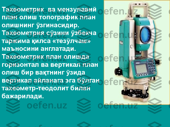 Тахеометрик  ва мензулавий 
план олиш топографик план 
олишнинг ўзгинасидир. 
Тахеометрия сўзини ўзбекча 
таржима қилса «тезўлчаш» 
маъносини англатади. 
Тахеометрик план олишда 
горизонтал ва вертикал план 
олиш бир вақтнинг ўзида 
вертикал айланага эга бўлган 
тахеометр-теодолит билан 
бажарилади. 