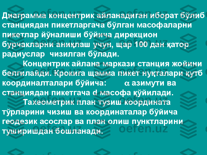 Диаграмма концентрик айланадиган иборат бўлиб 
станциядан пикетларгача бўлган масофаларни 
пикетлар йўналиши бўйича дирекцион 
бурчакларни аниқлаш учун, щар 100 дан қатор 
радиуслар  чизилган бўлади.
Концентрик айлана маркази станция жойини 
белгилайди. Крокига щамма пикет нуқталари қутб 
координалталари бўйича:           азимути ва 
станциядан пикетгача  d  масофа қўйилади.
Тахеометрик план тузиш координата 
тўрларини чизиш ва координаталар бўйича 
геодезик асослар ва план олиш пунктларини 
туширишдан бошланади. 