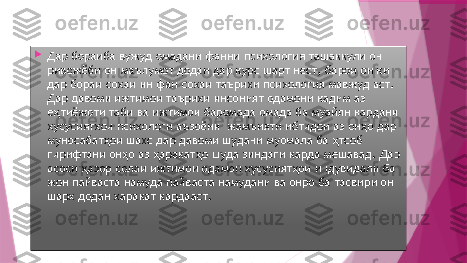 1.
Дар бораиба вужуд омадани фанни психология ташаккули он 
ривожёби он маълумот додан дар курс шарт нест, барои он ки 
дар бораи сохаи ин фан сохаи таърихи психология мавжуд аст. 
Дар давоми ижтимои таърихи инсоният одамони кадим аз 
е тиёжоти таби ва ижтимои баромада омада ба муайян кардани ҳ
хусусиятхои психологи аъзоёни  жамъияти ибтидои аз он о дар 	
ҳ
муносабат ои шахс дар давоми шудани муомала ба  тсоб 	
ҳ ҳ
гирифтани он о аз  аракат о шуда зиндаги карда мешавад. Дар 	
ҳ ҳ ҳ
асоси  азор солаи ижтимои одамон хусусият ои индувидали ба 	
ҳ ҳ
жон пайваста намуда пайваста намудани ва онро ба тасвири он 
шарх додан харакат кардааст.                   