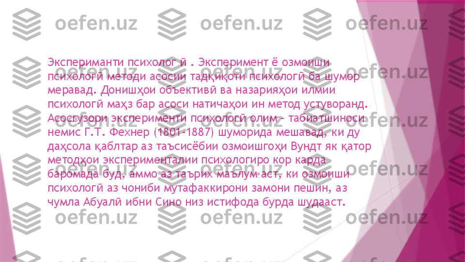 Экспериманти психолог   . Эксперимент ё озмоиши ӣ
психолог  методи асосии тад и оти психолог  ба шумор 	
ӣ қ қ ӣ
меравад. Дониш ои объектив  ва назария ои илмии 	
ҳ ӣ ҳ
психолог  ма з бар асоси натича ои ин метод устуворанд. 	
ӣ ҳ ҳ
Асосгузори эксперименти психолог  олим – табиатшиноси 	
ӣ
немис Г.Т. Фехнер (1801-1887) шуморида мешавад, ки ду 
да сола  аблтар аз таъсисёбии озмоишго и Вундт як  атор 	
ҳ қ ҳ қ
метод ои эксперименталии психологиро кор карда 	
ҳ
баромада буд, аммо аз таърих маълум аст, ки озмоиши 
психолог  аз чониби мутафаккирони замони пешин, аз 	
ӣ
чумла Абуал  ибни Сино низ истифода бурда шудааст.	
ӣ                   