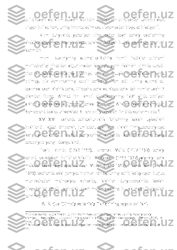 to ` ldiruvchi   v а   isl о m   etuvchi   kit о bdir . О r а d а n   o ` n   to ` rt   а srd а n   uz о qr о q   v а qt
o ` tg а n   bo ` ls а  h а m ,  uning   bir о nt а  k а lim а s а  o ` zr а m а sd а n   bizg а е tib   k е lg а n 14
.
Isl о m   dunyosid а   y а r а tilg а n   o ` rt а   а srl а r   d а vri   t а ri х iy   а s а rl а rining
sh а kll а nishig а   h а m   b е qiyos   k а tt а   t а` sir   o ` tk а zg а n   buuyk   а s а r   h а m   Qur `о ni
k а rimdir .
Im о m   Bu хо riyning   « J о m е`-а s - S а hih »   n о mli   h а disl а r   to ` pl а mi
mo `` t а b а rligi   jih а tid а n   « Qur `о n » d а n   k е yingi ,   y а` ni   ikkinchi   o ` rind а   tur а di .
G а p   shund а ki ,   а l - Bu хо riy   j а h о ng а   t а nilg а n   buuyk   muh а ndis   bo ` libgin а
q о lm а y ,   o ` z   z а m о n а sining   а t о qli   t а ri х chisi   h а m   edi .   Uning   « J о m е`-а t -
t а v о ri х» а s а ri   Kichik   t а ri х,   O ` rt а ch а   t а ri х   v а   K а tt а   t а ri х   d е b   n о ml а nuvchi   3
qismd а n   ib о r а t .   А hm а d   ibn   Ism о il   а l - Bu хо riyning   1974   yild а   t о pilg а n
« Kichik   t а ri х»   v а   « O ` rt а ch а   t а ri х»   kit о bl а ri .   А lish е r   N а v о iy   n о mid а gi
S а m а rq а nd   d а vl а t   univ е rsit е ti   SH а rq   qo ` lyozm а l а ri   f о ndid а  s а ql а nm о qd а 15
.
XVI - XVII   а srl а rd а   t а bi а tshun о slik   f а nl а rining   k е skin   uyks а lishi
b о shl а ndi .   Ishl а b   chiq а rish ,   juml а d а n ,   t ех nik а ni   o ` sishi   ilmiy   t а r а qqiyotg а
k е ng   yo ` l   о chdi .   F ео d а l   j а miy а tning   so ` ngid а   ха lql а rning   m а` n а viy
t а r а qqiyoti   y а ngi    d а vrg а  kirdi .
Fl а vi о   Bi о nd о   (1392-1463),   L о r е nts о   V а ll а   (1407-1457)   t а ri х iy
t а nqid   а s о schil а ri   bo ` ldil а r . Nik о ll о   M а kk а v е li   (1463-1527)   siyosiy   t а ri х
m а kt а bi   а s о schisig а   а yl а n а di .   J а n   V о d е n   (1530-1569),   T о m а s   M о r   (1478-
1535)   а s а rl а rid а   eski   j а miy а t   inqir о zi   ichid а,   uning   е tilib   k е l а yotg а n   burju а
mun о s а b а tl а ri   m а` n а viy а t   s о h а sid а,   kishil а r   dunyoq а r а shid а   k е skin
o ` zg а rishl а r   о rq а li   uyg `о nish   d а vri   m а d а niy а tining   buuyk   muv о ff а qiy а tl а ri
t а` minl а ndi .
6.  Burju а  ijtim о iy   v а  t а ri х iy   fikrl а rining   p а yd о  bo ` lishi .
14
  О bid о v R ах m а till а  Q о sim о vich. Qur` о ni K а rim m а vzul а rining o`rg а nilishi v а  ul а rning m а d а niy-t а ri х iy 
а h а miy а ti. –  А vst о r е f е r а t… t.f. d о kt о ri ilmiy d а r а j а sini  о lish uchun yozilg а n diss е rt а tsiy а g а . –T о shk е nt, 2006, -18 
b е td а .
15
 S а idqul о v T.S. O`rt а   О siyo  ха lql а ri t а ri х ining t а ri х shun о sligid а n l а vh а l а r. –T о shk е nt, «O`qituvchi», 1993, -18 
b е t. 