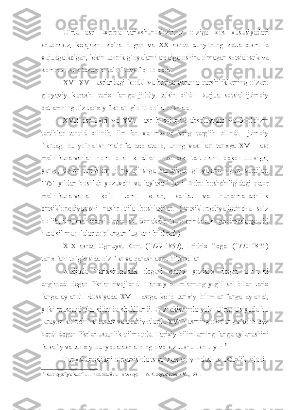 O ` rt а   а sr   Е vr о p а   t а ri х shun о sligining   o ` zig а   хо s   х ususiy а tl а ri
shubh а siz ,   k е l а j а kni   ko ` r а   bilg а n   v а   XX   а srd а   dunyoning   k а tt а   qismid а
vujudg а  k е lg а n ,  l е kin   ut о pik   g `о y а l а rni  а m а lg а о shir а о lm а g а n   s о tsi а listik   v а
k о mmunistik   tuzumni   t а` rif - t а vsif   qilib   b е rdi .
XVI - XVII   а srl а rd а gi   f ео d а l   v а   burju а   q а r а m а- q а rshilikl а rning   o ` z а r о
g `о y а viy   kur а shi   t а ri х   f а nig а   jiddiy   t а` sir   qildi .   Burju а   s о tsi а l - ijtim о iy
q а tl а mning   o ` z   t а ri х iy   fikrl а ri   g `о lib   bo ` l а  b о shl а di .
XVII   а sr   ох iri   v а   XVIII   а sr   b о shl а rid а   а bs о luytizm   v а   f ео d а lizm
t а rtibl а r   t а nqid   qilinib ,   ilm - f а n   v а   m ао rif   k е ng   t а rg ` ib   qilindi .   Ijtim о iy
fikrd а gi   bu   yo ` n а lish   m а` rif а t   d е b   а t а lib ,   uning   v а kill а ri   t а ri х g а   XVIII   а sr
m а` rif а tp а rv а rl а ri   n о mi   bil а n   kirdil а r .   Ul а r   eski   t а rtibl а rni   b е k о r   qilishg а,
y а ngi ,   ilg `о r   t а rtibl а rni   j о riy   qilishg а   q а r а tilg а n   g `о y а l а rni   ilg а ri   surdil а r .
1751- yild а n   b о shl а b   yozuvchi   v а   f а yl а suf   D е ni   Didr о   b о shchiligid а gi   q а t о r
m а` rif а tp а rv а rl а r   ko ` p   t о mli   « F а n ,   s а n `а t   v а   hun а rm а ndchilik
entsikl о p е diy а si » ni   n а shr   qil а   b о shl а dil а r .   ( Entsikl о p е diy а- l о tinch а   so ` z
bo ` lib ,  ilm ,  m а h о r а tni   o ` rg а nish    d е m а kdir .  Bu   o ` rrind а  turli   pr е dm е tl а rg а о id
b а t а fsil   m а q о l а l а r   to ` pl а ng а n   lug `а tni   bildir а di ).
XIX   а srd а   О gnuyst   K о nt   (1799-1857),   Fridri х   G е g е l   (1770-1831)
t а ri х  f а ni   to ` g ` risid а  o ` z   fikr   v а  q а r а shl а rini   bildirdil а r .
N а tij а d а   T а ri х shun о slik   d е g а ni   « t а ri х   yozish »   d е g а n   m а` n о ni
а ngl а t а di   d е g а n   fikrl а r   riv о jl а ndi .   T а ri х iy   biliml а rning   yig ` ilishi   bil а n   t а ri х
f а ng а   а yl а ndi .   R о ssiy а d а   XVIII   а srg а   k е lib   t а ri х iy   biliml а r   f а ng а   а yl а ndi ,
yoki   must а qil   f а n   sif а tid а   sh а kll а ndi .   O ` zb е kist о nd а   yoki   O ` rt а   О siyod а   bu
j а r а yon   ko ` pchilik   d а stur   v а а d а biyotl а rd а  XVIII  а srning  ох irl а rig а  k е lib   uyz
b е rdi   d е g а n   fikrl а r   ustunlik   qilm о qd а.  T а ri х iy   biliml а rning   f а ng а а yl а n а shini
f а ls а fiy   v а  t а ri х iy   dunyoq а r а shl а rning   riv о jsiz   tushunish   qiyin 16
. 
T а ri х shun о slikni   o ` rg а nishd а  tsiviliz а tsi о n   yond а shuv   ustunlik   qil а di .
16
 Ist о ri о gr а fiy а  ist о rii….. P о d r е d.V. Е .Ill е rtsk о g о  i I. А .Kudry а vts е v а . –M., 1971. 