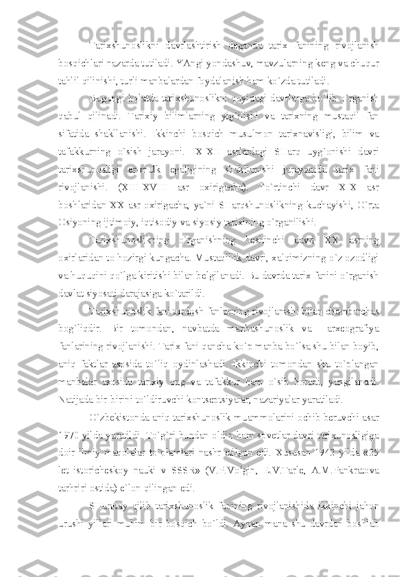 T а ri х shun о slikni   d а vrl а shtirish   d е g а nd а   t а ri х   f а nining   riv о jl а nish
b о sqichl а ri   n а z а rd а  tutil а di .  Y А ngi   yond а shuv ,  m а vzul а rning   k е ng   v а  chuqur
t а hlil   qilinishi ,  turli   m а nb а l а rd а n   f о yd а l а nish   h а m   ko ` zd а  tutil а di .
Bugungi   h о l а td а   t а ri х shun о slikni   quyid а gi   d а vrl а rg а   bo ` lib   o ` rg а nish
q а bul   qilin а di .   T а ri х iy   biliml а rning   yig ` ilishi   v а   t а ri х ning   must а qil   f а n
sif а tid а   sh а kll а nishi .   Ikkinchi   b о sqich   musulm о n   t а ri х n а visligi ,   bilim   v а
t а f а kkurning   o ` sish   j а r а yoni .   IX - XII   а srl а rd а gi   SH а rq   uyg `о nishi   d а vri
t а ri х shun о sligi   е r - mulk   eg а ligining   sh а kll а nishi   j а r а yonid а   t а ri х   f а ni
riv о jl а nishi .   ( XIII - XVIII   а sr   ох irig а ch а).   To ` rtinchi   d а vr   XIX   а sr
b о shl а rid а n - XX   а sr   ох irig а ch а,   y а` ni   SH а rqshun о slikning   kuch а yishi ,   O ` rt а
О siyoning   ijtim о iy ,  iqtis о diy   v а  siyosiy   t а ri х ining   o ` rg а nilishi .
T а ri х shun о slikning   o ` rg а nishning   b е shinchi   d а vri   XX   а srning
ох irl а rid а n   t о  h о zirgi   kung а ch а.  Must а qillik   d а vri , ха lqimizning   o ` z  о z о dligi
v а  huquqini   qo ` lg а  kiritishi   bil а n   b е lgil а n а di .  Bu   d а vrd а  t а ri х  f а nini   o ` rg а nish
d а vl а t   siyos а ti   d а r а j а sig а  ko ` t а rildi .
T а ri х shun о slik   f а ni   turd о sh   f а nl а rning   riv о jl а nishi   bil а n   ch а mb а rch а s
b о g ` liqdir .   Bir   t о m о nd а n ,   n а vb а td а   m а nb а shun о slik   v а     а r хео gr а fiy а
f а nl а rining   riv о jl а nishi .  T а ri х  f а ni   q а nch а  ko ` p   m а nb а  bo ` ls а  shu   bil а n   b о yib ,
а niq   f а ktl а r   а s о sid а   to ` liq   о ydinl а sh а di .   Ikkinchi   t о m о nd а n   shu   to ` pl а ng а n
m а nb а l а r   а s о sid а   t а ri х iy   о ng   v а   t а f а kkur   h а m   o ` sib   b о r а di ,   y а ngil а n а di .
N а tij а d а  bir - birini   to ` ldiruvchi   k о nts е ptsiy а l а r ,  n а z а riy а l а r   y а r а til а di . 
O ` zb е kist о nd а а niq   t а ri х shun о slik   mu а mm о l а rini  о chib   b е ruvchi  а s а r
1970   yild а   y а r а tildi .   To ` g ` ri   bund а n   о ldin   h а m   s о v е tl а r   d а vri   t а ri х un о sligig а
d о ir   ilmiy   m а q о l а l а r   to ` pl а ml а ri   n а shr   etilg а n   edi .   Х usus а n   1942   yild а   «25
l е t   ist о rich е sk о y   n а uki   v   SSSR »   ( V . P . V о lgin ,   Е. V . T а rl е,   А. M . P а nkr а t о v а
t а rhriri  о stid а)  e ` l о n   qiling а n   edi .
SHund а y   qilib   t а ri х shun о slik   f а nining   riv о jl а nishid а   ikkinchi   j а h о n
urushi   yill а ri   muhim   bir   b о sqich   bo ` ldi .   А yn а n   m а n а   shu   d а vrd а n   b о shl а b 