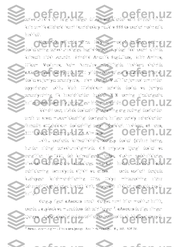 t а ri х shun о slik   f а ni   b е lgil а b   b е rg а n   d о lz а rb   v а zif а l а rd а n   k е lib   chiqq а n   h о ld а
ko ` p   t о mlik  «О ch е rki   ist о rii   ist о rich е sk о y   n а uki   v   SSSR » а s а rl а ri   n а shr   etil а
b о shl а di .
Must а qllik   yill а rid а   O ` rt а   О siyod а   m а vjud   bo ` lg а n   q а dimgi
d а vl а tl а rning   t а ri х shun о sligig а   b а g ` ishl а ng а n   quyid а gi   ikki   а s а rni   а l о hid а
ko ` rs а tib   o ` tish   z а rurdir .   Birinchisi   А n а t о lik   S а gdull ае v ,   B о bir   А min о v ,
O ` kt а m   M а vl о n о v ,   N а im   N о rqul о v   mu а llifligid а   T о shk е nt   sh а hrid а
«А k а d е miy а»   n а shriyotid а,   2000   yild а   n а shr   etilg а n   « O ` zb е kist о n   t а ri х i :
d а vl а t   v а  j а miy а t   t а r а qqiyoti »,   I - qism  а s а ridir .  Mu а llifl а r   j а m оа si   t о m о nid а n
t а yyorl а ng а n   ushbu   kit о b   O ` zb е kist о n   t а ri х id а   d а vl а t   v а   j а miy а t
t а r а qqiyotining   ilk   b о sqichl а rid а n   b о shl а b   XIX   а srning   o ` rt а l а rig а ch а
bo ` lg а n   k а tt а  d а vrni   o ` z   ichig а о lg а n   birinchi   qismidir . 
Ikkinchi  а s а r ,  o ` zb е k   d а vl а tchiligi   t а ri х ining   eng   q а dimgi   d а vrl а rid а n
t о rtib   t о   s о v е t   must а ml а k а chiligi   d а vrig а ch а   bo ` lg а n   t а ri х iy   о ch е rkl а rid а n
ib о r а tdir .   « O ` zb е kist о n   d а vl а tchiligi   t а ri х i   о ch е rkl а ri .   T о shk е nt ,   « SH а rq »,
2001.  M а s ` ul   muh а rrir :  pr о f .  D .А.А lim о v а».
Ushbu   а s а rl а rd а   ko ` rs а tilishich а   K а nguy   d а vl а ti   ( e ` tib о r   b е ring ,
bund а n   о ldingi   t а ri х shun о sligimizd а   K . SH о niyoz о v   Q а ng `   d а vl а ti   v а
q а ng ` lil а r .   T .,   1990,   d е b   ko ` rs а tilg а n )   P а rfiy а,   Kush о n   p о dsh о likl а rig а
o `х sh а sh   ko ` chm а nchi   sul о l а l а rg а   m а nsub   b о shq а   d а vl а tl а r   k а bi
q а bil а l а rning   Е vr оо siyod а   siljishi   v а   er .а vv .   III   а srd а   s е zil а rli   d а r а j а d а
kuch а yg а n   ko ` chm а nchil а rning   O ` rt а   О siyo   mint а q а sining   o ` tr о q
d е hq о nchilik   v о h а l а rig а   b о stirib   kirib ,   o ` rg а nishb   о lishl а ri   n а tij а sid а   p а yd о
bo ` ldi .
K а nguy   ilg а ri   «А v е st о»   о rq а li   K а ng ха   n о mi   bil а n   m а shhur   bo ` lib ,
а s а rd а   u   « uyks а k   v а   muq а dd а s »   d е b   t а` rifl а ng а n 17
. «А v е st о» d а   tilg а о ling а n
Q а ng ха –   Q а ng `   ek а nligi   t а dqiq о tchil а rd а n   bir о nt а sid а   shubh а   uyg `о tm а ydi ,
17
  А v е st о . Izbr а nn ые  gimn ы  / P е r. s  а v е stiysk о g о  I.St е blin-K а m е nsk о g о . –M., 1993. –S.36-37. 