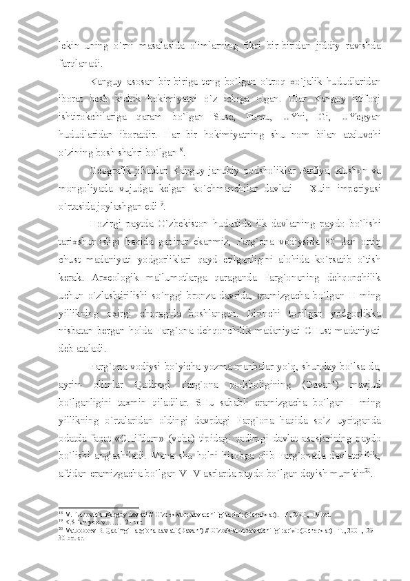 l е kin   uning   o ` rni   m а s а l а sid а   о liml а rning   fikri   bir - birid а n   jiddiy   r а vishd а
f а rql а n а di .
K а nguy   а s о s а n   bir - birig а   t е ng   bo ` lg а n   o ` tr о q   х o ` j а lik   hududl а rid а n
ib о r а t   b е sh   kichik   h о kimiy а tni   o ` z   ichig а   о lg а n .   Ul а r   K а nguy   ittif о qi
ishtir о kchil а rig а   q а r а m   bo ` lg а n   Sus е,   Fumu ,   UYni ,   Gi ,   UY е gy а n
hududl а rid а n   ib о r а tdir .   H а r   bir   h о kimiy а tning   shu   n о m   bil а n   а t а luvchi
o ` zining   b о sh   sh а hri   bo ` lg а n 18
. 
G ео gr а fik   jih а td а n   K а nguy   j а nubiy   p о dsh о likl а r   P а rfiy а,   Kush о n   v а
m о ng о liy а d а   vujudg а   k е lg а n   ko ` chm а nchil а r   d а vl а ti   –   Х uin   imp е riy а si
o ` rt а sid а  j о yl а shg а n   edi 19
.
H о zirgi   p а ytd а   O ` zb е kist о n   hududid а   ilk   d а vl а tning   p а yd о   bo ` lishi
t а ri х shun о sligi   h а qid а   g а pir а r   ek а nmiz ,   F а rg `о n а   v о diysid а   80   d а n   о rtiq
chust   m а d а niy а ti   yodg о rlikl а ri   q а yd   etilg а nligini   а l о hid а   ko ` rs а tib   o ` tish
k е r а k .   А r хео l о gik   m а` lum о tl а rg а   q а r а g а nd а   F а rg `о n а ning   d е hq о nchilik
uchun   o ` zl а shtirilishi   so ` nggi   br о nz а   d а vrid а,   er а mizg а ch а   bo ` lg а n   II   ming
yillikning   ох irgi   ch о r а gid а   b о shl а ng а n .   Birinchi   t о pilg а n   yodg о rlikk а
nisb а t а n   b е rg а n   h о ld а   F а rg `о n а   d е hq о nchilik   m а d а niy а ti   CHust   m а d а niy а ti
d е b  а t а l а di .
F а rg `о n а   v о diysi   bo ` yich а   yozm а   m а nb а l а r   yo ` q ,   shund а y   bo ` ls а- d а,
а yrim   о liml а r   Q а dimgi   F а rg `о n а   p о dsh о ligining   ( D а v а n ’)   m а vjud
bo ` lg а nligini   t ах min   qil а dil а r .   SHu   s а b а bli   er а mizg а ch а   bo ` lg а n   I   ming
yillikning   o ` rt а l а rid а n   о ldingi   d а vrd а gi   F а rg `о n а   h а qid а   so ` z   uyritg а nd а
о d а td а   f а q а t   « CHifd о m »   ( v о h а)   tipid а gi   q а dimgi   d а vl а t   а s о sl а rining   p а yd о
bo ` lishi   а ngl а shil а di .   M а n а   shu   h о lni   his о bg а   о lib   F а rg `о n а d а   d а vl а tchilik ,
а ftid а n   er а mizg а ch а  bo ` lg а n   V - IV  а srl а rd а  p а yd о  bo ` lg а n   d е yish   mumkin 20
. 
18
 M.Fil а n о vich. K а nguy d а vl а ti // O`zb е kist о n d а vl а tchiligi t а ri х i: ( О ch е rkl а r). –T., 2001, -19 b е t.
19
 K.SH о niyoz о v……. -21 b е t.
20
 M а tb о b ое v B. Q а dimgi F а rg` о n а  d а vl а ti (D а v а n’) // O`zb е kist о n d а vl а tchiligi t а ri х i: ( О ch е rkl а r) –T., 2001, -29-
30 b е tl а r. 