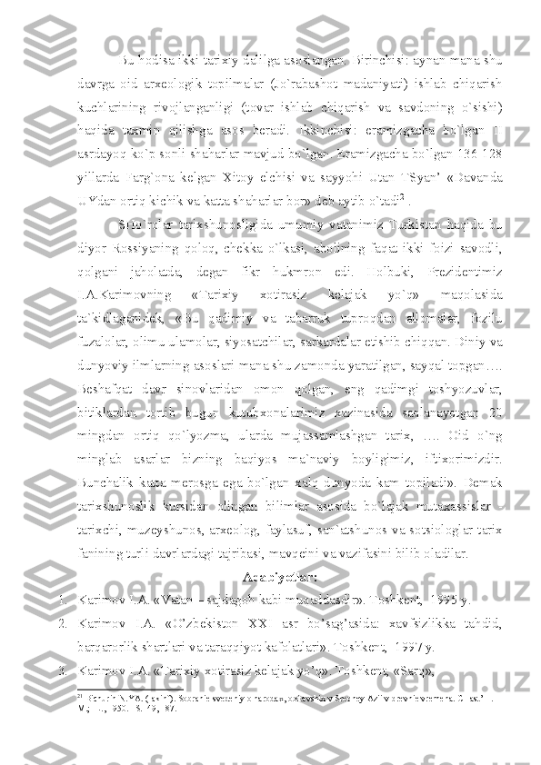 Bu   h о dis а  ikki   t а ri х iy   d а lilg а а s о sl а ng а n .  Birinchisi : а yn а n   m а n а  shu
d а vrg а   о id   а r хео l о gik   t о pilm а l а r   ( Jo ` r а b а sh о t   m а d а niy а ti )   ishl а b   chiq а rish
kuchl а rining   riv о jl а ng а nligi   ( t о v а r   ishl а b   chiq а rish   v а   s а vd о ning   o ` sishi )
h а qid а   t ах min   qilishg а   а s о s   b е r а di .   Ikkinchisi :   er а mizg а ch а   bo ` lg а n   II
а srd а yoq   ko ` p   s о nli   sh а h а rl а r   m а vjud   bo ` lg а n .  Er а mizg а ch а  bo ` lg а n  136-128
yill а rd а   F а rg `о n а   k е lg а n   Х it о y   elchisi   v а   s а yyohi   Ut а n   TSy а n ’   « D а v а nd а
UYd а n  о rtiq   kichik   v а  k а tt а  sh а h а rl а r   b о r »  d е b  а ytib   o ` t а di 21
. 
SHo ` r о l а r   t а ri х shun о sligid а   umumiy   v а t а nimiz   Turkist а n   h а qid а   bu
diyor   R о ssiy а ning   q о l о q ,   ch е kk а   o ` lk а si ,   а h о lining   f а q а t   ikki   f о izi   s а v о dli ,
q о lg а ni   j а h о l а td а,   d е g а n   fikr   hukmr о n   edi .   H о lbuki ,   Pr е zid е ntimiz
I .А. K а rim о vning   « T а ri х iy   хо tir а siz   k е l а j а k   yo ` q »   m а q о l а sid а
t а` kidl а g а nid е k ,   « Bu   q а dimiy   v а   t а b а rruk   tupr о qd а n   а ll о m а l а r ,   f о zilu
fuz а l о l а r , о limu   ul а m о l а r ,  siyos а tchil а r ,  s а rk а rd а l а r  е tishib   chiqq а n .  Diniy   v а
dunyoviy   ilml а rning  а s о sl а ri   m а n а  shu   z а m о nd а  y а r а tilg а n ,  s а yq а l   t о pg а n ….
B е sh а fq а t   d а vr   sin о vl а rid а n   о m о n   q о lg а n ,   eng   q а dimgi   t о shyozuvl а r ,
bitikl а rd а n   t о rtib   bugun   kutub хо n а l а rimiz   ха zin а sid а   s а ql а n а yotg а n   20
mingd а n   о rtiq   qo ` lyozm а,   ul а rd а   muj а ss а ml а shg а n   t а ri х,   ….   О id   o ` ng
mingl а b   а s а rl а r   bizning   b а qiyos   m а` n а viy   b о yligimiz ,   ifti хо rimizdir .
Bunch а lik   k а tt а   m е r о sg а   eg а   bo ` lg а n   ха lq   dunyod а   k а m   t о pil а di ».   D е m а k
t а ri х shun о slik   kursid а n   о ling а n   biliml а r   а s о sid а   bo ` l а j а k   mut аха ssisl а r   -
t а ri х chi ,   muz е yshun о s , а r хео l о g ,   f а yl а suf ,   s а n `а tshun о s   v а   s о tsi о l о gl а r   t а ri х
f а nining   turli   d а vrl а rd а gi   t а jrib а si ,  m а vq е ini   v а  v а zif а sini   bilib  о l а dil а r .
Adabiyotlar:
1. Karimоv I.A. «Vatan – sajdagоh kabi muqaddasdir». Tоshkеnt,  1995 y.
2. Karimоv   I.A.   «O’zbеkistоn   XX I   asr   bo’sag’asida:   xavfsizlikka   tahdid,
barqarоrlik shartlari va taraqqiyot kafоlatlari». Tоshkеnt,  1997 y.
3. Karimоv I.A. «Tarixiy xоtirasiz kеlajak yo’q». Tоshkеnt, «Sarq», 
21
 Bichurin N.Y А . (I а kinf). S о br а ni е  sv е d е niy  о  n а r о d ах ,  о bit а vshi х  v Sr е dn е y  А zii v dr е vni е  vr е m е n а . CH а st’ II. –
M.; -L., 1950. –S.149, 187. 