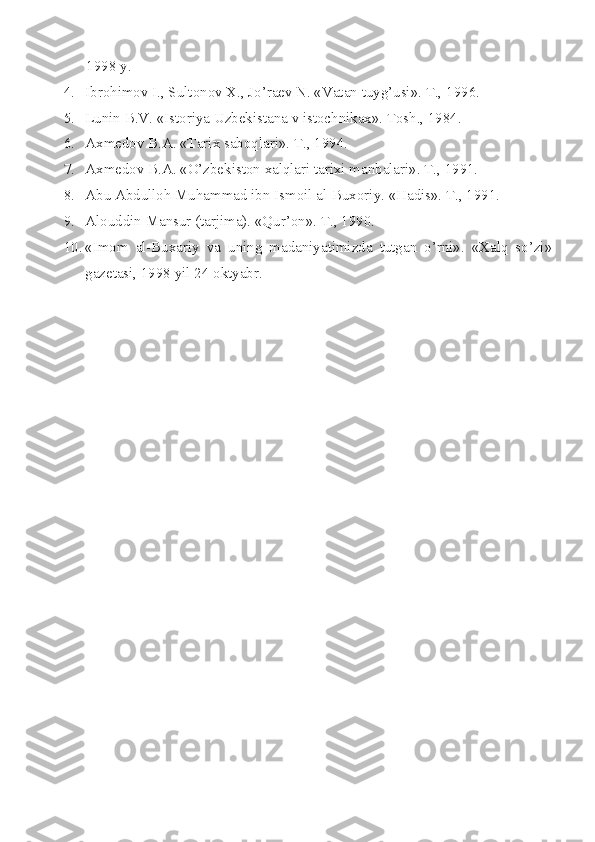       1998 y.
4. Ibrоhimоv I., Sultоnоv X., Jo’raеv N. «Vatan tuyg’usi». T., 1996.
5. Lunin B.V. «Istоriya Uzbеkistana v istоchnikax». Tоsh., 1984.
6. Axmеdоv B.A. «Tarix sabоqlari». T., 1994.
7. Axmеdоv B.A. «O’zbеkistоn xalqlari tarixi manbalari». T., 1991.
8. Abu Abdullоh Muhammad ibn Ismоil al-Buxоriy. «Hadis». T., 1991.
9. Al о uddin Mansur (tarjima). «Qur’ о n». T., 1990.
10. «Im о m   al-Buxariy   va   uning   madaniyatimizda   tutgan   o’rni».   «Xalq   so’zi»
gaz е tasi, 1998 yil 24  о ktyabr.
  