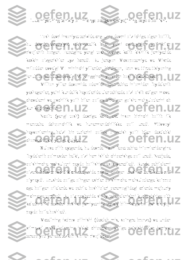 1.  J а miy а tning   t а ri х iy   biliml а rg а  bo ` lg а n   ehtiyojining   p а yd о  bo ` lishi .
T о sh   d а vri   ins о niy а t   t а ri х id а  eng   uz о q   d а vrni   o ` z   ichig а о lg а n   bo ` lib ,
bu   d а vrd а   t а r а qqiyot   s е kin -а st а lik   bil а n   y а` ni   ev о luytsi о n   yo ` l   bil а n
riv о jl а nib   b о rg а n .   F а q а tgin а   y а ngi   t о sh   d а vrig а   k е lib   kishilik   j а miy а tid а
k е skin   o ` zg а rishl а r   uyz   b е r а di .   Bu   j а r а yon   M е s о p о t а miy а   v а   Misrd а
mil о dd а n  а vv а lgi   VII   mininchi   yill а rd а n ,  hindist о n ,  Er о n   v а  O ` rt а О siyoning
j а nubid а  mil о dd а n  а vv а lgi   VI   mingginchi   yill а rd а n   b о shl а b   kuz а tilg а n .
Milli о n   yill а r   d а v о mid а   о d а ml а r   f а q а t   t а bi а t   in `о mid а n   f о yd а l а nib
y а sh а g а nl а r ,  y а` ni   kund а lik   h а yotl а rid а  ul а r   t а bi а td а  o ` zi   o ` sib  е tilg а n   m е v а-
ch е v а l а rni   v а   о vchilik   yo ` li   bil а n   qo ` lg а   kiritilg а n   go ` sht   m а hsul о tl а rini   е b
kun   k е chirg а nl а r .
N ео lit   ( y а ngi   t о sh )   d а vrig а   k е lib   es а   ins о n   birinchi   bo ` lib   ilk
m а r о t а b а   d е hq о nchilik   v а   hun а rm а ndchilikk а   qo ` l   ur а di .   YOvv о yi
h а yv о nl а rning   b а` zi   bir   turl а rini   qo ` lg а   o ` rg а tish   yo ` li   bil а n   d а stl а bki
ch о rv а chilikni   yo ` lg а  qo ` y а di .
Х ul о s а   qilib   а ytg а nd а,   bu   d а vrd а   ins о n   f а q а t   t а bi а t   in `о ml а rid а ngin а
f о yd а l а nib   q о lm а sd а n   b а lki ,  o ` zi   h а m   ishl а b   chiq а rishg а  qo ` l   ur а di .  N а tij а d а,
qo ` shimch а   m а hsul о tni   p а yd о   bo ` lishig а   а s о s   y а r а til а di .   Bund а   q а bil а l а rni
o ` z а r о   k е lishm о vchilikl а ri   n а tij а sid а   p а yd о   bo ` lg а n   urushl а r   h а m   k а tt а   r о l ’
o ` yn а ydi .   Urushd а   qo ` lg а о ling а n   а sirl а r   qo ` shimch а   m а hsul о tl а rg а   ko ` pr о q
eg а   bo ` lg а n   о il а l а rd а   v а   q а bil а   b о shliql а ri   q а r а m о g ` id а gi   е rl а rd а   m а jburiy
m е hn а tg а   t о rtil а di .   Bu   o ` z   n а vb а tid а   sinfiy   t а b а q а l а nishni   kuch а yishig а о lib
k е l а di .   SHu   d а vrd а n   b о shl а b   j а miy а tning   t а ri х iy   biliml а rg а   bo ` lg а n   ehtiyoji
p а yd о  bo ` l а  b о shl а di .
M е t а llning   i х tir о v   qilinishi   ( d а stl а b   mis ,   so ` ngr а   br о nz а)   v а   und а n
х ilm а-х il   m а hsul о tl а rning   ishl а b   chiq а rishni   yo ` lg а   qo ` yishi   bil а n   j а miy а t
t а r а qqiyoti   y а n а d а  t е zk о rlik   bil а n   riv о jl а n а di . 