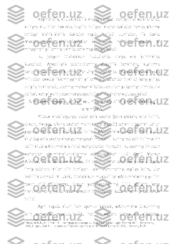 K е yinch а lik ,   shu   а s о sd а   ilk   sh а h а r   tipid а gi   q а r о rg о hl а r   v а   sh а h а rl а r ,
so ` ngr а   shu   bil а n   b е v о sit а   b о g ` liq   bo ` lg а n   sh а h а r - d а vl а tl а r   h а md а   « N о m »
tipid а gi   kichik - kichik   d а vl а tl а r   p а yd о   bo ` l а di .   Juml а d а n ,   ilk   d а vl а t
M е s о p о t а miy а d а   sh а h а r - d а vl а tl а r   ko ` rinishid а   mil о dd а n   а vv а lgi   IV
mingginchi   yill а rning  ох irid а  t а ri х  m а yd о nig а  k е l а di .
Bu   j а r а yon   O ` zb е kist о n   hududl а rid а   o ` zig а   хо s   ko ` rinishd а
kuz а til а di .   А r хео l о gik   t а dqiq о tl а rning   guv о hlik   b е rishich а,   sug `о rm а
d е hq о nchilik   O ` zb е kist о nning   j а nubiy   hududl а rid а   ( Sur хо nd а ryo   vil о y а ti )
mil о dd а n   а vv а lgi   ikkimingginchi   yill а rning   o ` rt а l а rid а n   b о shl а b   k е ng   yo ` lg а
qo ` yil а  b о shl а n а di ,  ul а rning   m а rk а zi   sif а tid а  J а rqo ` t о n   yodg о rligi   o ` rnid а  o ` z
q а l `а si ,  s а r о yi   v а  ib о d а t хо n а sig а  eg а  bo ` lg а n   ilk   sh а h а r   vujudg а  k е l а di 1
. 
2.  YOzuvning   p а yd о  bo ` lishi   v а  uning   t а ri х iy   biliml а rni   to ` pl а shd а gi
а h а miy а ti .
YOzuv   sh а kll а rgung а   q а d а r   epik   а s а rl а r   ( ep о s - gr е kch а   so ` z   bo ` lib ,
d о st о n ,   riv о y а t , а fs о n а а s а rl а ri   m а` n о sini   а ngl а t а di )   t а ri х ni   o ` rg а nish   uchun
y а g о n а   m а nb а   edi .   T а` bir   j о iz   bo ` ls а,   «А lp о mish »   d о st о nini   h а m   х uddi
shund а y   epik  а s а rl а r   sir а sig а  m е ngz а sh   mumkin .  Buning   r а d   etib   bo ` lm а s   bir
d а lili   shuki  «А lp о mish »  ko ` pl а b   v а ri а ntl а rd а n   ib о r а tdir .  Bu  а s а rning   bir   q а t о r
v а ri а ntl а ri   а lp о mishshun о sligimiz   z а hm а tk а shl а ri   H о di   Z а rif ,   M а nsur
А fz а l о v ,   To ` r а   Mirz ае v   v а   y а n а   bir   q а t о r   о liml а r   t а r а fid а n   yozib   о ling а n ,
ilmiy - t а dqiq о t   ishl а ri   о lib   b о rilg а n .   L е kin   z а m о n а ning   z а ylig а   ko ` r а,   ul а r
izchillik   t о pm а di .  SHukrki ,  O ` zb е kist о n   must а qilligi  «А lp о mish » ning   yo ` lini
r а v о n   qildi .   Q о l а v е rs а,   d о st о n   y а r а tilg а nligining   1000   yilligini   k е ng
nish о nl а sh   to ` g ` risid а  hukum а t   q а r о ri   bu   b о r а d а gi   k а tt а  ishl а rning   d е b о ch а si
bo ` ldi .
А yni   p а ytd а   shuni   h а m   а ytm о q   k е r а kki ,   «А lp о mish »   d о st о nining
ko ` p   v а ri а ntl а ri   m а vjud   bo ` lib ,   h а r   bir   v а ri а nt   o ` zig а   хо s   sif а tl а rg а,
1
  А sk а r о v  А . А ., SHirin о v T.SH. R а nny а y а  g о r о dsk а y а  kul’tur а  ep ох i br о nz ы  uyg о  Sr е dn е y  А zii. –S а m а rq а nd, 
1993; SH а ydull ае v SH. Ilk d а vl а tl а rning  а r хео l о gik b е lgil а ri // O`zb е kist о n t а ri х i. №3, -T о shk е nt, 2002. 
