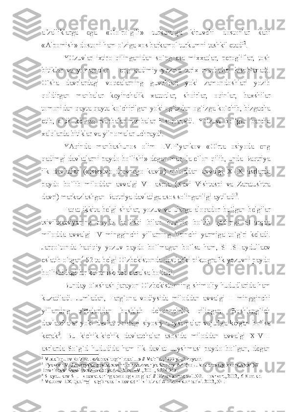 а fz а llikl а rg а   eg а.   « Go ` ro ` g ` li »   turkumig а   kiruvchi   d о st о nl а r   k а bi
«А lp о mish »  d о st о ni   h а m   o ` zig а хо s   b а rk а m о l   turkumni   t а shkil   et а di 2
.
YOzuvl а r   i х tir о   qiling а nid а n   so ` ng   es а   mi хха tl а r ,   p е r о glifl а r ,   t о sh
bitikl а r   v а   yiln о m а l а r   –   eng   q а dimiy   yozm а   t а ri х   m а nb а l а ri   his о bl а n а di .
O ` sh а   d а vrl а rd а gi   v о q еа l а rning   guv о hl а ri   yoki   z а m о nd о shl а ri   yozib
q о ldirg а n   m а nb а l а r   k е yinch а lik   ха tt о tl а r ,   sh о irl а r ,   о qinl а r ,   b ах shil а r
t о m о nid а n   q а yt а- q а yt а   ko ` chirilg а n   yoki   о g ` izd а n -о g ` izg а   ko ` chib ,   bizg а ch а
е tib ,   o ` tib   k е lg а n   m а nb а l а r - m а nb а l а r   his о bl а n а di .   YOzuvi   bo ` lg а n   b а rch а
ха lql а rd а  bitikl а r   v а  yiln о m а l а r   uchr а ydi . 
Y А qind а   m а nb а shun о s   о lim   I . V . P ’ y а nk о v   « O ` rt а   о siyod а   eng
q а dimgi   d а vl а tl а rni   p а yd о   bo ` lishi »   d е g а n   m а q о l а   e ` l о n   qilib ,   und а   B а qtriy а
ilk   d а vl а tl а r   (« ts а rstv о   dr е vn е g о   k а vi »)   mil о dd а n   а vv а lgi   X - IX   а srl а rd а
p а yd о   bo ` lib   mil о dd а n   а vv а lgi   VII   а srd а   ( K а vi   Visht а spi   v а   Z а r а tushtr а
d а vri )  m а rk а zl а shg а n   B а qtriy а  d а vl а tig а а s о s   s о ling а nligi  а ytil а di 3
.
F а q а t   ikkit а   b е lgi   sh а h а r ,   yozuv   v а   ul а rg а   а l о q а d о r   bo ` lg а n   b е lgil а r
tsiviliz а tsiy а ning   p а yd о   bo ` lishi   bil а n   b о g ` liq   bo ` lib   q а dimgi   SH а rqd а
mil о dd а   а vv а lgi   IV   mingginchi   yill а rning   birinchi   y а rmig а   to ` g ` ri   k е l а di .
J а rqo ` t о nd а   h а qiqiy   yozuv   p а yd о   bo ` lm а g а n   bo ` ls а   h а m ,   SH . SH а ydull ае v
esl а tib   o ` tg а n 4
 52  t а  b е lgi   O ` zb е kist о nd а  d а stl а bki   pikt о gr а fik   yozuvni   p а yd о
bo ` lishid а gi   bir   ko ` rinish   d е b   q а r а ls а  bo ` l а di .
Bund а y   o `х sh а sh   j а r а yon   O ` zb е kist о nning   shim о liy   hududl а rid а   h а m
kuz а til а di .   Juml а d а n ,   F а rg `о n а   v о diysid а   mil о dd а n   а vv а lgi   II   mingginchi
yill а rning   o ` rt а l а rid а n   b о shl а b   d е hq о nchilik   qiling а n .   B о shl а ng ` ich
d а vl а tch а l а r   yoki   d а vl а t   tipid а gi   siyosiy   uuyshm а l а r   vujudg а   k е lg а n   bo ` ls а
k е r а k 5
.   Bu   kichik - kichik   d а vl а tch а l а r   а s о sid а   mil о dd а n   а vv а lgi   X - VIII
а srl а rd а   So ` g ` d   hududid а   h а m   ilk   d а vl а t   uuyshm а si   p а yd о   bo ` lg а n ,   d е g а n
2
 Must а f о qul о v Ro`ziqul. «Z а rb а si t о g`ni  о t а di…» // M а `rif а t, 1999 yil, 3 n о y а br.
3
 P’y а k о v I.V. Dr е vn е yshi е  g о sud а rstv е nn ые   о br а z о v а niy а  Sr е dn е y  А zii ( о p ы t ist о rich е sk о y r е k о nstruktsii) // 
Dr е vni е  tsiviliz а tsii  е vr а zii. Ist о riy а  i kul’tur а . –M., 2001, S.334-347.
4
 SH а ydull ае v SH. Ilk d а vl а tl а rning  а r хео l о gik b е lgil а ri // O`zb е kist о n t а ri х i. №3. –T о shk е nt, 2002, -6-8 b е tl а r.
5
 M а tb ое v B. Х . Q а dimgi F а rg` о n а d а  ilk d а vl а tchilik ildizl а ri // O`zb е kist о n t а ri х i. 2002, №1. 