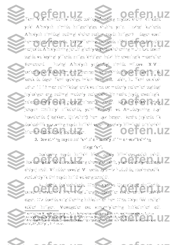 fikrni   M .Х. Is о middin о v   o ` rt а g а   t а shl а ydi 6
.   Uning   p о yt ах t   sh а hri   Ko ` kt е p а
yoki   А fr о siyob   o ` rnid а   bo ` lg а nligig а   shubh а   yo ` q .   H о zirgi   kunl а rd а
А fr о siyob   o ` rnid а gi   q а dimgi   sh а h а r   q а ch о n   p а yd о   bo ` lg а n ?   –   d е g а n   s а v о l
h а mm а ni   qiziqtirm о qd а.   1970   yill а rning   ох irl а rid а   о lib   b о rilg а n   t а dqiq о tl а r
n а tij а sid а А fr о siyobning   j а nubi - g `а rbiy   qismid а  sh а h а rning   muh о f а z а  d е v о ri
t а gid а   v а   k е yingi   yill а rd а   qo ` lg а   kiritilg а n   b а` zi   bir   а r хео l о gik   m а t е ri а ll а r
S а m а rq а nd   –   h о zirgi   А fr о siyob   yodg о rligi   o ` rnid а   mil .а vv .   IX - VIII
а srl а rd а yoq   ilk   sh а h а rm о n а nd   q а r о rg о h   ko ` rinishid а   p а yd о   bo ` lg а n   bo ` ls а
k е r а k - d а   d е g а n   fikrni   а ytishg а   imk о n   b е rm о qd а.   L е kin ,   bu   fikrni   а s о sl а sh
uchun   10-13   m е tr   q а linlikd а gi   а ntik   v а   o ` rt а а sr   m а d а niy   q а tl а ml а ri   t а gid а gi
j о yl а shg а n   eng   q а dimgi   m а d а niy   q а tl а ml а rni   bir   n е ch а   j о yd а   а r хео l о gik -
p а l ео g ео gr а fiy   nuqt а i   n а z а rd а no ` rg а nish   z а rur 7
.   Bung а   o `х sh а sh   t а ri х iy
j а r а yon   О r о lbo ` yi   o ` lk а l а rid а,   y а` ni   Sird а ryo   v а   А mud а ryoning   quyi
h а vz а l а rid а   ( T е gisk е n ,   Qo ` z а liqir )   h а m   uyz   b е rg а n .   B а rch а   j о yl а rd а   ilk
d а vl а tchilik   yozuvning   p а yd о   bo ` lishi   v а   uning   t а ri х iy   biliml а rni   to ` pl а nishi
bil а n   bir   q а t о rd а  riv о jl а nib   b о rg а n .
3.  D а vl а tning   p а yd о  bo ` lishi   bil а n   t а ri х iy   biliml а r   v а zif а sining
o ` zg а rishi .
D а vl а tning   p а yd о   bo ` lishi   bil а n   t а ri х iy   biliml а rg а   t а l а b   о shdi .
D а vl а tning   tuzilishid а  m а fkur а ning  а h а miy а ti  о shib ,  yozm а  ti а ri х iy   m а nb а g а
ehtiyoj   о rtdi .   Mil о dd а n   а vv а lgi   VII   а srd а   uyrtimiz   hududid а, о t а shp а r а stlik -
z а rdushtiylik   dini   p а yd о  bo ` ldi   v а  k е ng   t а rq а ldi .
Bu   d а vrd а   d а vl а tch а l а rd а,   O ` rt а   О siyo   v а   Q о z о g ` ist о n   cho ` ll а rid а,
а s о s а n   ch о rv а chilik   bil а n   shug ` ull а ng а n   d а shtlil а r   s о kl а r   etn о sini   t а shkil
etg а n .   O ` z   d а vrid а   so ` g ` dl а rning   b о bk а l о nl а ri   h а m   O ` rt а О siyo   ikki   о r а lig ` i
s а kl а ri   bo ` lg а n .   M а ss а g е tl а r   es а   хо r а zmiyl а rning   b о bk а l о nl а ri   edi .
6
 Is о middin о v M. Ist о ki g о r о dsk о y kul’tur ы  S а m а rk а nds о k о g о  S о gd а  (Pr о bl е m ы  vz а im о d е ystviy а  kul’turn ых  
tr а ditsiy v ep ох u r а nn е j е l е zn о g о  v е k а  i v p е ri о d  а ntichn о sti). –T а shk е nt, 2002, -s.45; 64.
7
  А n а rb ое v  А . O`zb е kist о nd а  ilk d а vl а tchilik v а  uning o`rg а nilish t а ri х id а gi b а `zi bir mu а mm о l а r // O`zb е kist о n 
t а ri х i, №4, 2004 yil, -3-14-b е tl а r. 