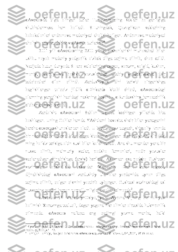 «А v е st о» d а   tilg а   о ling а n   turl а r   Tur о nz а minning   s а kl а ri   bo ` lg а nligig а
shubh а l а nm а s а   h а m   bo ` l а di .   SHuningd е k ,   Q о z о g ` ist о n   s а kl а rining
b о b о k а l о nl а ri   а ndr о n о v а   m а d а niy а ti   а h о lisi   bo ` lg а n . А ndr о n о v а   m а d а niy а ti
а h о lisi  – а riyl а r ,  d а hl а r   v а А v е st о  turl а ridir 8
.
2001   yili   «А v е st о» ning   2700   yilligi   nish о nl а nishi   mun о s а b а ti   bil а n
ushbu   n о yob   m а d а niy   yodg о rlik   o ` zb е k   tilig а   t а rjim а   qilinib ,   ch о p   etildi .
N а tij а d а   butun   dunyod а   SH а rq   ха lql а rining   а v е st о, хо r а zm ,   so ` g ` d ,   kush о n ,
m о niy ,   о r о miy   v а   b о shq а   yozuvl а rd а gi   а d а biy   yodg о rlikl а rg а   d о ir
t а dqiq о tl а ri   e ` l о n   qilindi .   Z а rdushtiylik   dini   t а ri х iti   o ` rg а nishg а
b а g ` ishl а ng а n   to ` qqiz   jildlik   « Dink а rd »   kit о bi   chiqdi ,   «А v е st о» d а gi
о l а mning   y а r а tilishi   h а qid а gi   n а skning   b а yoni   – « Bund ах shin »   j а m оа tchilik
e ` tib о rig а  h а v о l а  etildi .
Z а rdo ` sht   «А v е st о» ni   S а bl о n   t о g ` id а   k е chirg а n   yill а rid а   bit а
b о shl а g а n .   Uning   G о hl а r   h а md а   Y А shtl а rni   b е v о sit а   sh е` r   bil а n   y а r а tg а nini
b а rch а «а v е st о» shun о sl а r   t а n   о l а di .   U   hijr а tg а   uyz   tutg а ch ,   shim о liy   Er о nd а
bir   n е ch а   q о hin - ul а m о   bil а n   birg а   kit о bning   q о lg а n   qismini   yozib ,   o ` n   ikki
ming   ho ` kiz   t е risig а о ltin   suvi   bil а n   ko ` chirtir а di . А n а   shu   m а tnd а n   y а n а   bir
nus ха   о linib ,   m а` muriy   ха tl а r ,   p о dsh о   f а rm о nl а ri ,   n о dir   yozuvl а r
s а ql а n а dig а n   dijn а bishtg а   (а r х iv )   b е ril а di .   А sl   m а tn   es а   p о dsh о   Gusht а sp
ха zin а sig а   t о pshiril а di .   Isk а nd а r   M а qduniy   Er о nni   z а bt   etg а ch ,
dijn а bishtd а gi   «А v е st о» ni   z а rdushtiy   ul а m о l а r   yord а mid а   uyn о n   tilig а
t а rjim а   qilinib ,   q о lg а n   qismini   yoqtirib   uyb о rg а n .   Gusht а si   ха zin а sid а gi   а sl
nus ха ning   t а qdiri   h а m о n   n о m а` lumligich а  q о lib   k е lm о qd а 9
.
«А v е st о»   tili   M а rk а ziy   О siyo ,   y а` ni   А yr о n а   Vijning   bir   n о hiy а si
bo ` lmish  Хо r а zmg а  t аа luqli ,  d е g а n   y а g о n а  fikr  о liml а r   o ` rt а sid а  hukmr о nlik
qilm о qd а.   «А v е st о»   n а f а q а t   eng   q а dimgi   yozm а   m а nb а,   b а lki
8
 Kly а sht о rn ы y S.G., Sult а n о v T.I. G о sud а rstv а  i n а r о d ы   Е vr а ziyski х  st е p е y. Dr е vn о st’ i sr е dn е v е k о v’ е . –S а nkt-
P е t е rburg, 2000, s.41-43.
9
 H о midj о n H о midiy, B ах tiyor Do`sch о n о v. « А v е st о » s а rguz а shtl а ri // T а f а kkur, №4, 2004, -76-79 b е tl а r. 