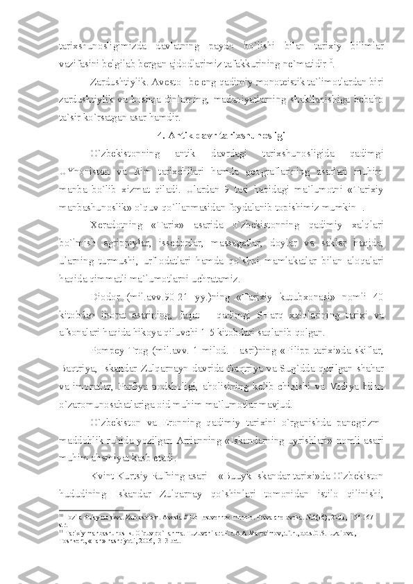 t а ri х shun о sligimizd а   d а vl а tning   p а yd о   bo ` lishi   bil а n   t а ri х iy   biliml а r
v а zif а sini   b е lgil а b   b е rg а n  а jd о dl а rimiz   t а f а kkurining   n е` m а tidir 10
.
Z а rdushtiylik . А v е st о – b е  eng   q а dimiy   m о n о t е istik   t а` lim о tl а rd а n   biri
z а rdushtiylik   v а   b о shq а   dinl а rning ,   m а d а niy а tl а rning   sh а kll а nishig а   b е b а h о
t а` sir   ko ` rs а tg а n  а s а r   h а mdir .
4. А ntik   d а vr   t а ri х shun о sligi
O ` zb е kist о nning   а ntik   d а vrd а gi   t а ri х shun о sligid а   q а dimgi
UYn о nist о n   v а   Rim   t а ri х chil а ri   h а md а   g ео gr а fl а rining   а s а rl а ri   muhim
m а nb а   bo ` lib   х izm а t   qil а di .   Ul а rd а n   9   t а si   h а qid а gi   m а` lum о tni   « T а ri х iy
m а nb а shun о slik »  o ` quv   qo ` ll а nm а sid а n   f о yd а l а nib   t о pishimiz   mumkin 11
.
Хе r а d о tning   « T а ri х»   а s а rid а   o ` zb е kist о nning   q а dimiy   ха lql а ri
bo ` lmish   а grippiyl а r ,   iss е d о nl а r ,   m а ss а g е tl а r ,   d о yl а r   v а   s а kl а r   h а qid а,
ul а rning   turmushi ,   urf -о d а tl а ri   h а md а   qo ` shni   m а ml а k а tl а r   bil а n   а l о q а l а ri
h а qid а  qimm а tli   m а` lum о tl а rni   uchr а t а miz .
Di о d о r   ( mil .а vv .90-21   yy .) ning   « T а ri х iy   kutub хо n а si »   n о mli   40
kit о bd а n   ib о r а t   а s а rining ,   f а q а t   –   q а dimgi   SH а rq   ха lql а rining   t а ri х i   v а
а fs о n а l а ri   h а qid а  hik о y а  qiluvchi  1-5  kit о bd а ri   s а ql а nib   q о lg а n .
P о mp е y   Tr о g   ( mil .а vv . 1- mil о d .   I   а sri ) ning   « Filipp   t а ri х i » d а   skifl а r ,
B а qtriy а,   Isk а nd а r   Zulq а rn а yn   d а vrid а   B а qtriy а   v а   Sug ` dd а   qurilg а n   sh а h а r
v а   im о r а tl а r ,   P а rfiy а   p о dsh о ligi ,   а h о lisining   k е lib   chiqishi   v а   Midiy а   bil а n
o ` z а r о mun о s а b а tl а rig а о id   muhim   m а` lum о tl а r   m а vjud .
O ` zb е kist о n   v а   Er о nning   q а dimiy   t а ri х ini   o ` rg а nishd а   p а n е grizm -
m а dd о hlik   ruhid а   yozilg а n   А rri а nning   « Isk а nd а rning   uyrishl а ri »   n о mli   а s а ri
muhim  а h а miy а t   k а sb   et а di .
Kvint   Kurtsiy   Rufning  а s а ri  – « Buuyk   Isk а nd а r   t а ri х i » d а  O ` zb е kist о n
hududining   Isk а nd а r   Zulq а rn а y   qo ` shinl а ri   t о m о nid а n   istil о   qilinishi ,
10
 F о zil а  Sul а ym о n о v а . Z а r оа strizm.  А v е st а  //  О b ще stv е nn ое  mn е ni е . Pr а v а  ch е l о v е k а . №4(16), 2001, -154-167 
str.
11
 T а ri х iy m а nb а shun о slik. O`quv qo`ll а nm а . Tuzuvchil а r t.f.d. А . А .M а dr а im о v, t.f.n., d о ts.G.S.Fuz а il о v а , -
T о shk е nt, «F а n» n а shriyoti, 2006, -313 b е t. 