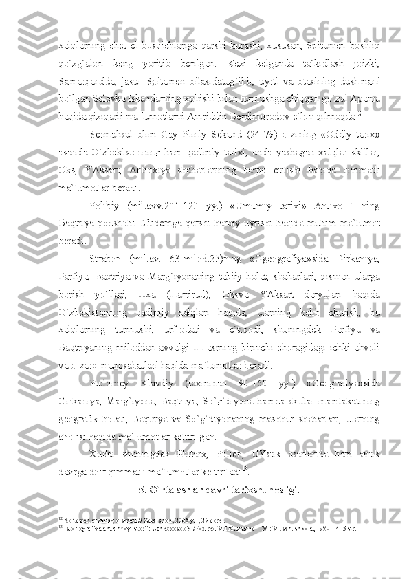 ха lql а rning   ch е t   el   b о sqichl а rig а   q а rshi   kur а shi ,   х usus а n ,   Spit а m е n   b о shliq
qo ` zg `а l о n   k е ng   yoritib   b е rilg а n .   K е zi   k е lg а nd а   t а` kidl а sh   j о izki ,
S а m а rq а ndd а,   j а sur   Spit а m е n   о il а sid а tug ` ilib ,   uyrti   v а   о t а sining   dushm а ni
bo ` lg а n   S е l е vk а  Isk а nd а rning  хо hishi   bil а n   turmushg а  chiqq а n   go ` z а l  А p а m а
h а qid а  qiziq а rli   m а` lum о tl а rni  А mriddin   B е rdimur о d о v   e ` l о n   qilm о qd а 12
.
S е rm а hsul   о lim   G а y   Pliniy   S е kund   (24-79)   o ` zining   «О ddiy   t а ri х»
а s а rid а   O ` zb е kist о nning   h а m   q а dimiy   t а ri х i ,   und а   y а sh а g а n   ха lql а r   skifl а r ,
О ks ,   Y А ks а rt ,   А nti ох iy а   sh а h а rl а rining   b а rp о   etilishi   h а qid а   qimm а tli
m а` lum о tl а r   b е r а di .
P о libiy   ( mil .а vv .201-120   yy .)   « Umumiy   t а ri х i »   А nti хо   I   ning
B а qtriy а   p о dsh о hi   Eftid е mg а   q а rshi   h а rbiy   uyrishi   h а qid а   muhim   m а` lum о t
b е r а di .
Str а b о n   ( mil .а v .   63- mil о d .23) ning   « Gg ео gr а fiy а» sid а   Girk а niy а,
P а rfiy а,   B а qtriy а   v а   M а rg ` iyon а ning   t а biiy   h о l а t ,   sh а h а rl а ri ,   qism а n   ul а rg а
b о rish   yo ` ll а ri ,   Оха   ( H а rrirud ),   О ksv а   Y А ks а rt   d а ryol а ri   h а qid а
O ` zb е kist о nning   q а dimiy   ха lql а ri   h а qid а,   ul а rning   k е lib   chiqish ,   bu
ха lql а rning   turmushi ,   urf -о d а ti   v а   e ` tiq о di ,   shuningd е k   P а rfiy а   v а
B а qtriy а ning   mil о dd а n   а vv а lgi   III   а srning   birinchi   ch о r а gid а gi   ichki   а hv о li
v а  o ` z а r о  mun о s а b а tl а ri   h а qid а  m а` lum о tl а r   b е r а di .
Pt о l о m е y   Kl а vdiy   ( t ах min а n   90-160   yy .)   « G ео gr а fiy а» sid а
Girk а niy а,   M а rg ` iyon а,   B а qtriy а,   So ` g ` diyon а   h а md а   skifl а r   m а ml а k а tining
g ео gr а fik   h о l а ti ,   B а qtriy а   v а   So ` g ` diyon а ning   m а shhur   sh а h а rl а ri ,   ul а rning
а h о lisi   h а qid а  m а` lum о tl а r   k е ltirilg а n .
Х uddi   shuningd е k   Plut а r х,   P о li е n ,   UYstik   а s а rl а rid а   h а m   а ntik
d а vrg а  d о ir   qimm а tli   m а` lum о tl а r   k е ltiril а di 13
.
5.  O ` rt а а srl а r   d а vri   t а ri х shun о sligi .
12
 Spit а m е n qizining qism а ti // Z а r а fsh о n, 2006 yil, 29  а pr е l.
13
 Ist о ri о gr а fiy а   а ntichn о y ist о rii: Uch е bp о s о bi е  /P о d r е d.V.I.Kuzitsin а . –M.: V ы ssh. shk о l а , 1980. -415 str. 