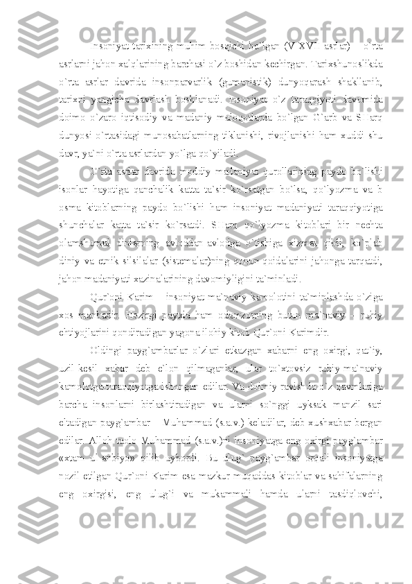 Ins о niy а t   t а ri х ining   muhim   b о sqichi   bo ` lg а n   ( V - XVII   а srl а r )  –   o ` rt а
а srl а rni   j а h о n  ха lql а rining   b а rch а si   o ` z   b о shid а n   k е chirg а n .  T а ri х shun о slikd а
o ` rt а   а srl а r   d а vrid а   ins о np а rv а rlik   ( gum а nistik )   dunyoq а r а sh   sh а kll а nib ,
t а ri х ni   y а ngich а   d а vrl а sh   b о shl а n а di .   Ins о niy а t   o ` z   t а r а qqiyoti   d а v о mid а
d о im о   o ` z а r о   iqtis о diy   v а   m а d а niy   mul о q о tl а rd а   bo ` lg а n   G `а rb   v а   SH а rq
dunyosi   o ` rt а sid а gi   mun о s а b а tl а rning   tikl а nishi ,   riv о jl а nishi   h а m   х uddi   shu
d а vr ,  y а` ni   o ` rt а а srl а rd а n   yo ` lg а  qo ` yil а di .
O ` rt а   а srl а r   d а vrid а   m о ddiy   m а d а niy а t   qur о ll а rining   p а yd о   bo ` lishi
is о nl а r   h а yotig а   q а nch а lik   k а tt а   t а` sir   ko ` rs а tg а n   bo ` ls а,   qo ` lyozm а   v а   b
о sm а   kit о bl а rning   p а yd о   bo ` lishi   h а m   ins о niy а t   m а d а niy а ti   t а r а qqiyotig а
shunch а l а r   k а tt а   t а` sir   ko ` rs а tdi .   SH а rq   qo ` lyozm а   kit о bl а ri   bir   n е cht а
о l а mshumul   dinl а rning   а vl о dd а n -а vl о dg а   o ` tishig а   х izm а t   qildi ,   ko ` pl а b
diniy   v а   etnik   silsil а l а r   ( sist е m а l а r ) ning   q о nun - q о id а l а rini   j а h о ng а   t а rq а tdi ,
j а h о n   m а d а niy а ti  ха zin а l а rining   d а v о miyligini   t а` minl а di .
Qur `о ni   K а rim   –   ins о niy а t   m а` n а viy   k а m о l о tini   t а` minl а shd а   o ` zig а
хо s   m а nb а dir .   H о zirgi   p а ytd а   h а m   о d а mz о tning   butun   m а` n а viy   –   ruhiy
ehtiyojl а rini   q о ndir а dig а n   y а g о n а  il о hiy   kit о b   Qur `о ni   K а rimdir .
О ldingi   p а yg `а mb а rl а r   o ` zl а ri   е tk а zg а n   ха b а rni   eng   ох irgi ,   q а t ` iy ,
uzil - k е sil   ха b а r   d е b   e ` l о n   qilm а g а nl а r ,   ul а r   to `х t о vsiz   ruhiy - m а` n а viy
k а m о l о tg а- t а r а qqiyotg а   ish о ng а n   edil а r .   V а   d о imiy   r а vishd а   o ` z   q а vml а rig а
b а rch а   ins о nl а rni   birl а shtir а dig а n   v а   ul а rni   so ` nggi   uyks а k   m а nzil   s а ri
elt а dig а n   p а yg `а mb а r   –   Muh а mm а d   ( s .а. v .)   k е l а dil а r ,   d е b   х ush ха b а r   b е rg а n
edil а r . А ll о h   t ао l о   Muh а mm а d   ( s .а. v .) ni   ins о niy а tg а   eng   ох irgi   p а yg `а mb а r
«х t а m   ul -а nbiyo »   qilib   uyb о rdi .   Bu   ulug `   p а yg `а mb а r   о rq а li   ins о niy а tg а
n о zil   etilg а n   Qur `о ni   K а rim   es а   m а zkur   muq а dd а s   kit о bl а r   v а   s а hif а l а rning
eng   ох irgisi ,   eng   ulug ` i   v а   muk а mm а li   h а md а   ul а rni   t а sdiql о vchi , 