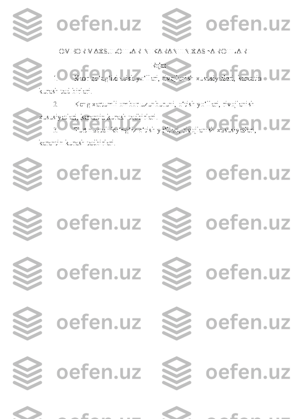 OMBOR MAXSULOTLARINI KARANTIN  XAShAROTLARI
Reja:
1. Kapr  qo‘ n g‘ izi utish y o‘ llari, rivojlanish xususiyatlari, karantin 
kurash tad-birlari.
2. Keng xartumli ombor uzunburuni,  o‘ tish y o‘ llari, rivojlanish 
xususiyatlari, karantin kurash tadbirlari.
3. Turt nu q tali k o‘ n g‘ iz  o‘ tish y o‘ llari, rivojlanish xususiyatlari, 
karantin kurash tadbirlari. 