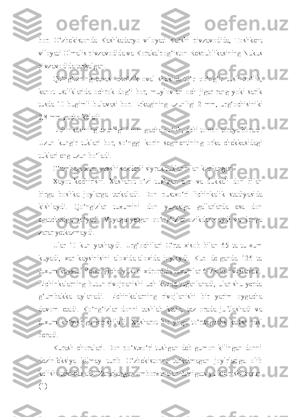 bor.   O‘ zbekistonda   Kashkadaryo   viloyati   Karshi   pivzavodida,   Toshkent
viloyati Olmalis pivzavodida va K o rakalpo g‘ iston Respublikasining Nukus
pivzavodida tarkalgan.
Qo‘ n g‘ izning   tanasi   ch o‘ zik   oval   shaklda   t o‘q   qo‘ n g‘ ir   tusli   b o‘ lib,
kanot   ustliklarida   ochrok   do g‘ i   bor,   muylovlari   och   jigar   rang   yoki   sarik
tusda   10   bugimli   bulavasi   bor.   Erkagining   uzunligi   2   mm,   ur g‘ ochisiniki
2,8 mm gacha keladi.
Lichinkasining uzunligi 4 mm gacha b o‘ lib, uchi tomon toraya boradi.
Uzun   kungir   tuklari   bor,   s o‘ nggi   korin   segmentining   orka   chekkasidagi
tuklari eng uzun b o‘ ladi.
G‘ umbagi xam yaxshi sezilarli siyrak tuklar bilan koplangan.
Xayot   kechirishi.   Xasharot   o‘ zi   tushgan   don   va   dukkali   don   bi lan
birga   boshka   joylarga   tarkaladi.   Don   pustx o‘ ri   lichinkalik   stadiyasida
kishlaydi.   Qo‘ ngizlar   tuxumini   don   yuzasiga   gallarlarda   esa   don
egatchasiga   qo‘ yadi.   Voyaga   yetgan   qo‘ n g‘ izlar   ozikdanmaydi   va   donga
zarar yetkazmaydi.
Ular   10   kun   yashaydi.   Ur g‘ ochilari   O‘ rta   xisob   bilan   65   ta   tu-xum
kuyadi,   xar   kaysinisini   aloxida-aloxida   joylaydi.   Kup   de-ganda   126   ta
tuxum k u yadi. Yetarligicha yukori xdroratda tuxumlar 6-7 kun rivojlanadi.
Lichinkalarning butun rivojpanishi uch kunda tuganlanadi, ular shu yerda
g‘ umbakka   aylanadi.   Lichinka larning   rivojlanishi   bir   yarim   oygacha
davom   etadi.   K o‘ n g‘ izlar   donni   tashlab   ketib,   tez   orada   juftlashadi   va
tuxum   k o‘ yishiga   kirishiladi.   Xasharot   bir   yilga   t o‘ rttagacha   kadar   na s l
beradi.
Kurash   choralari.   Don   p o‘ stx o‘ ri   tushgan   deb   gumon   kilingan   donni
dezinfeksiya   kilmay   turib   O‘ zbekistonni   tarkalmagan   joylrlariga   olib
kelishi takiklanadi. Zararlangan omborxonalar fumigatsiya kilinishi zarur.
(1) 