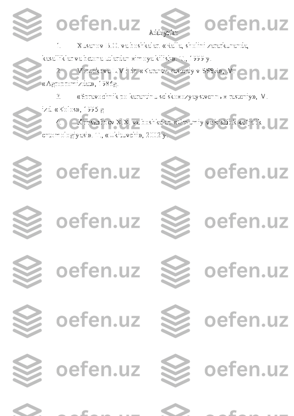 Adabiyotlar:1. Xusanov B.O. va boshkalar. «Ralla, sholini zararkunanda, 
kasalliklar va beto na utlardan ximoya kilish».  T., 1999 y.
2. Voronkova L.V i dr. «Karantin rasteniy v SSSR», M. 
«Agropromizdat», 1986g.
3. «Spravochnik po karantinu selskoxozyaystvenn ы x rasteniy», M. 
izd.  «Kolos», 1995 g
4. Kimsanboev X.X. va boshkalar. «Umumiy va kishlok x o‘ jalik 
entomologiyasi».  T., «Ukituvchi», 2002 y. 