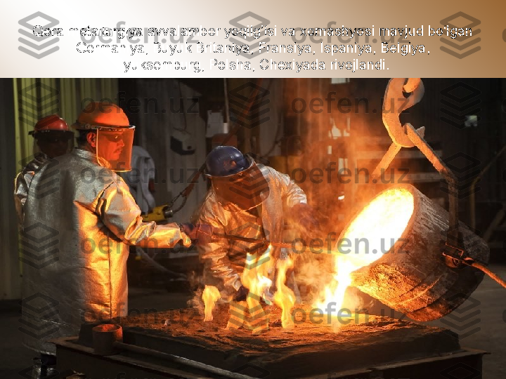 Qora metallurgiya avvalambor yoqilg’isi va xomashyosi mavjud bo‘lgan 
Germaniya, Buyuk Britaniya, Fransiya, Ispaniya, Belgiya, 
Lyuksemburg, Polsha, Chexiyada rivojlandi. 