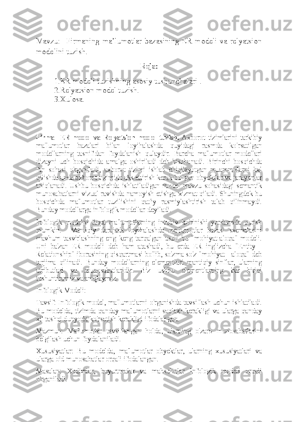 Mavzu:     Firmaning  ma’lumotlar   bazasining   ER-modeli   va  relyatsion
modelini tuzish .
Reja:
1.ER-modeli tuzishning asosiy tushunchalari .
2.Relyatsion model tuzish.
3.Xulosa.
Firma     ER-model   va   Relyatsion   model   tuzish.   Axborot   tizimlarini   tarkibiy
ma'lumotlar   bazalari   bilan   loyihalashda   quyidagi   rasmda   ko'rsatilgan
modellarning   tasnifidan   foydalanish   qulaydir.   Barcha   ma'lumotlar   modellari
dizayni   uch   bosqichida   amalga   oshiriladi   deb   hisobanadi.   Birinchi   bosqichda
fan   sohasi   o'rganiladi,   axborot   tizimi   ishlab   chiqilayotgan   muammolarni   hal
qilishda unda axborot tizimida aks ettirish kerak bo'lgan obyektlar va jarayonlar
aniqlanadi.   Ushbu   bosqichda   ishlatiladigan   model   mavzu   sohasidagi   semantik
munosabatlarni vizual ravishda namoyish etishga xizmat qiladi. Shuningdek bu
bosqichda   ma'lumotlar   tuzilishini   qat'iy   rasmiylashtirish   talab   qilinmaydi.
Bunday modellarga infologik modellar deyiladi.
Infologik   modelni   faqat   ma'lumotlarning   intuitiv   ko'rinishi   yordamida   qurish
mumkin.     Mantiqiy   darajada   loyihalashda   ma'lumotlar   bazasi   sxemalarini
mavhum   tasvirlashning   eng   keng   tarqalgan   usuli   bu   "mohiyat-aloqa"   modeli.
Uni   ba'zan   ER   modeli   deb   ham   atashadi,   bu   erda   ER   inglizcha   "Entity   -
Relationship" iborasining qisqartmasi bo'lib, so'zma-so'z "mohiyat - aloqa" deb
tarjima   qilinadi.   Bunday   modellarning   elementlari   mantiqiy   sinflar,   ularning
atributlari   va   munosabatlaridir.   Biz   ushbu   elementlarning   har   birini
tushuntiramiz va aniqlaymiz.
Infologik Modeli:
Tavsif: Infologik model, ma'lumotlarni o'rganishda tavsiflash uchun ishlatiladi.
Bu modelda, tizimda qanday ma'lumotlarni  saqlash  kerakligi  va ularga qanday
xil tashqi dunyoda ko'rsatish kerakligi ifodalangan.
Mazmun:   Ma'lumotlar   tavsiflangan   holda,   ularning   o'zaro   munosabatlarini
belgilash uchun foydalaniladi.
Xususiyatlar:   Bu   modelda,   ma'lumotlar   obyektlar,   ularning   xususiyatlari   va
ularga oid munosabatlar orqali ifodalangan.
Masalan:   Xodimlar,   buyurtmalar   va   mahsulotlar   Infologik   modeli   orqali
o'rganiladi. 