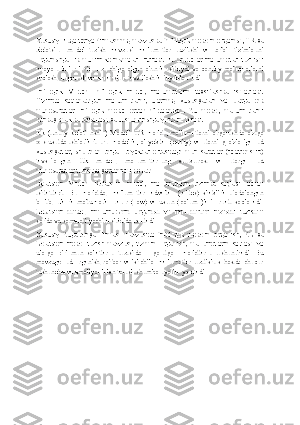 Xususiy Bugalteriya Firmasining mavzusida Infologik modelni o'rganish, ER va
Relatsion   model   tuzish   mavzusi   ma'lumotlar   tuzilishi   va   tadbir   tizimlarini
o'rganishga oid muhim ko'nikmalar orttiradi. Bu modellar ma'lumotlar tuzilishi
jarayonida   bir-birini   o'z   ichiga   olgan   o'rinda   ishlaydi   va   qanday   ma'lumotlarni
saqlash, o'rganish va tarqatishni tavsiflashda foydalaniladi.
Infologik   Modeli:   Infologik   model,   ma'lumotlarni   tavsiflashda   ishlatiladi.
Tizimda   saqlanadigan   ma'lumotlarni,   ularning   xususiyatlari   va   ularga   oid
munosabatlar   Infologik   model   orqali   ifodalangan.   Bu   model,   ma'lumotlarni
qanday shaklda tavsiflash va tushuntirishga yordam beradi.
ER  (Entity-Relationship)   Modeli:  ER  modeli,  ma'lumotlarni   o'rganishda  o'ziga
xos usulda ishlatiladi. Bu modelda, ob'yektlar (entity) va ularning o'zlariga oid
xususiyatlar,   shu   bilan   birga   ob'yektlar   o'rtasidagi   munosabatlar   (relationship)
tavsiflangan.   ER   modeli,   ma'lumotlarning   strukturasi   va   ularga   oid
munosabatlar tuzishda yordamchi bo'ladi.
Relatsion   Modeli:   Relatsion   model,   ma'lumotlarni   tizimda   saqlash   uchun
ishlatiladi.   Bu   modelda,   ma'lumotlar   jadvallar   (tables)   shaklida   ifodalangan
bo'lib,   ularda   ma'lumotlar   qator   (row)   va   ustun   (column)lari   orqali   saqlanadi.
Relatsion   model,   ma'lumotlarni   o'rganish   va   ma'lumotlar   bazasini   tuzishda
sodda va samarali yechim sifatida taniladi.
Xususiy   Bugalteriya   Firmasi   mavzusida   Infologik   modelni   o'rganish,   ER   va
Relatsion   model   tuzish   mavzusi,   tizimni   o'rganish,   ma'lumotlarni   saqlash   va
ularga   oid   munosabatlarni   tuzishda   o'rganilgan   modellarni   tushuntiradi.   Bu
mavzuga oid o'rganish, rahbar va ishchilar ma'lumotlar tuzilishi sohasida chuqur
tushuncha va amaliyot bilan tanishish imkoniyatini yaratadi. 