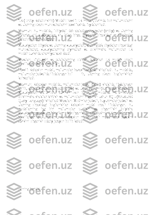 ER (Entity-Relationship) Modeli:Tavsif: ER modeli, tizimda bor ma'lumotlarni
va ularning o'zaro munosabatlarini tavsiflashda foydalaniladi.
Mazmun:   Bu   modelda,   "ob'yekt"   deb   ataladigan   narsalar   (entity)   va   ularning
o'zlariga   oid   xususiyatlar,   shu   bilan   birga   obyektlar   o'rtasidagi   munosabatlar
(relationship) ifodalangan.
Xususiyatlar: Obyekt va ularning xususiyatlari, shuningdek obyektlar o'rtasidagi
munosabatlar,   xususiyatlarning   qiymatlari   va   qo'shimcha   ma'lumotlar   ER
modeli tuzishda ahamiyat kasb etadi.
Masalan:   o’qituvchi   va   talabalarning   o'qitish   dasturlari   ER   modeli   orqali
tavsiflangan bo'lishi mumkin.
Tavsif:   Relatsion   model,   ma'lumotlar   bazasi   tuzishda   ishlatiladi.   Bu   modelda,
ma'lumotlar jadvalida ifodalangan bo'l ib,   ularning   o'zaro   bog'lanishlari
ko'rsatiladi.                                                           
Mazmun:   Relatsion   modelda,   ma'lumotlar   jadval   (table)   shaklida   ifodalangan
bo'lib,   ularda   ma'lumotlar   qator   (row)   va   ustun   (column)lari   orqali   saqlanadi.
Xususiyatlar:   Ma'lumotlar   tuzilishi   oson   bo'lib,   bu   modelda   ma'lumotlarga
qo'shimcha shakllar kiritish va ma'lumotlarni o'rganish uchun SQL (Structured
Query Language) ishlatiladi.Masalan: Xodimlar jadvali, buyurtmalar jadvali va
ularning   o'rtasidagi   bog'lanishlar   Relatsion   model   orqali   ifodalangan.   Bu
modellarning   har   biri   ma'lumotlar   tuzilishi   va   o'rganilishi   bo'yicha
xususiyatlarga   ega.   Infologik   model   o'rganishda   tavsiflashni,   ER   model   orqali
tavsiflangan   ma'lumotlarni,   va   Relatsion   model   orqali   ma'lumotlar   bazasini
tuzishni o'rganish odatiy jarayon bo'lib keladi.
Ishning borishi: 