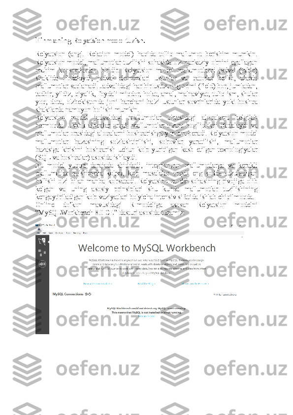 Firmaning  Relyatsion model tuzish.
Relyatsion   (angl.   Relation   model)   haqida   to'liq   ma'lumot   berishim   mumkin.
Relyatsion model, ma'lumotlar tuzilishi sohasida o'z markaziy o'rnini egallagan
muhim   konseptlardan   biridir.   Relyatsion   model   ma'lumotlarni   jadval   (table)
shaklida   ifodalaydi,   jadval   elementlari   ustunlar   va   qatorlar   bo'lib,   ularda
ma'lumotlar saqlanadi. Jadvalidagi har bir ustunning nomi (field) bor, jumladan,
tadbir, yildiz, qiyalik, foydali miqdor, holat, amal, ma'naviyat, tuliq ism, shular
yoq,   dota,   o'zbekistonda   joni   barchani   ba'zi   ustunlar   sovrinlarida   yoki   boshqa
shakilarda namoyon bo'lishi mumkin.
Relyatsion   model   jadvaldagi   ma'lumotlar   o'rtasidagi   aloqalarni   belgilab
bermoqda.   Ushbu   aloqalar   orqali   ma'lumotlar   o'zaro   bog'liqlikni   ifodalaydi   va
ma'lumotlar orasidagi aloqalarni boshqarishga yordam beradi. Relyatsion model
ma'lumotlar   bazasining   so'zlashtirilishi,   so'rovlar   yaratilishi,   ma'lumotlar
bazasiga   kirishni   boshqarish   uchun   ko'p   yuritilgan   kasb   etilgan   texnologiyalar
(SQL va boshqalar) asosida ishlaydi. 
Bu   model   yuqori   darajada   shiddatli,   integrlangan   ma'lumotlarga   va   kerakli
ma'lumotlar   qo'shimcha   ko'rsa,   ko'p   masalalar   orqali   eng   sodda   tuzuladigan
bo'lishi   o'zi   bilan   manba   ko'rsatadi.   Relyatsion   model   sohasining   rivojiga   olib
kelgan   va   uning   asosiy   prinsiplari   shu   kunda   ma'lumotlar   tuzilishining
kengaytiriladigan ko'p vaziyatlari bo'yicha intensiv sifatida ishlab chiqilmoqda.
Online   do’kon   mavusidagi   R-modeliga   asosan   Relyatsion   modelni
“MySQLWorkbench 8.0 CE” dasturi asosida tuzamiz: 