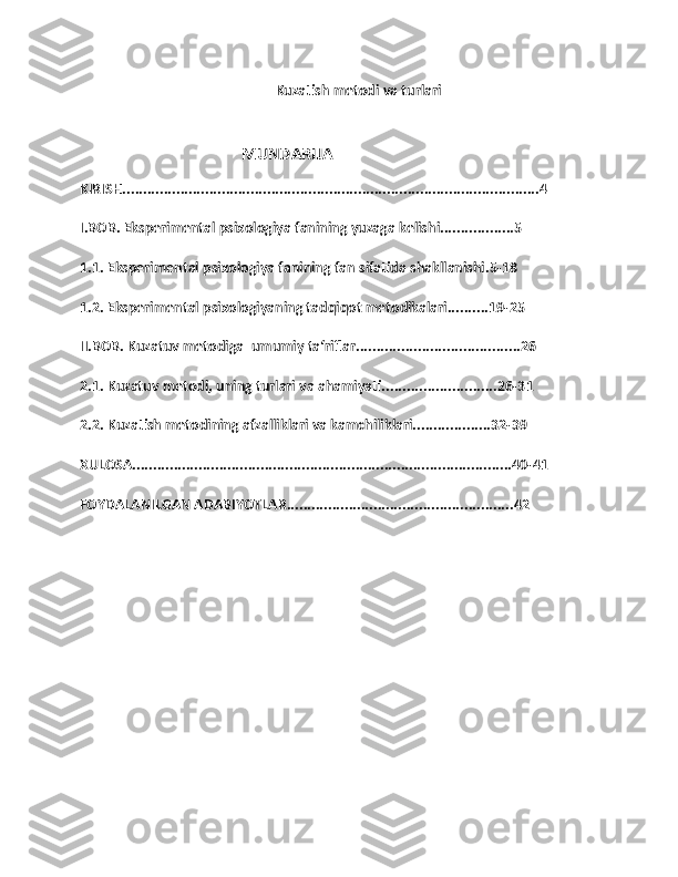 Kuzatish metodi va turlari
                                         MUNDARIJA
KIRISH.....................................................................................................4
I.BOB. Eksperimental psixologiya fanining yuzaga kelishi..................5
1.1. Eksperimental psixologiya fanining fan sifatida shakllanishi.5-18
1.2. Eksperimental psixologiyaning tadqiqot metodikalari..........19-25
II.BOB. Kuzatuv metodiga  umumiy ta‘riflar........................................26
2.1. Kuzatuv metodi, uning turlari va ahamiyati............................26-31
2.2. Kuzatish metodining afzalliklari va kamchiliklari...................32-39
XULOSA............................................................................................40-41
FOYDALANILGAN ADABIYOTLAR.......................................................42
1 