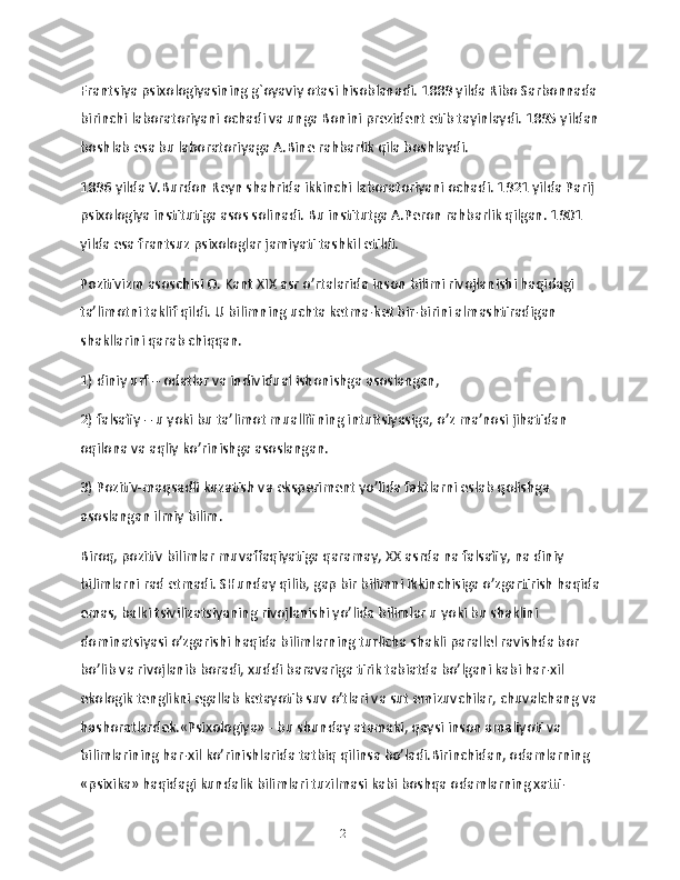 Frantsiya psixologiyasining g`oyaviy otasi hisoblanadi. 1889 yilda Ribo Sarbonnada
birinchi laboratoriyani ochadi va unga Bonini prezident etib tayinlaydi. 1895 yildan
boshlab esa bu laboratoriyaga A.Bine rahbarlik qila boshlaydi.
1896 yilda V.Burdon Reyn shahrida ikkinchi laboratoriyani ochadi. 1921 yilda Parij 
psixologiya institutiga asos solinadi. Bu institutga A.Peron rahbarlik qilgan. 1901 
yilda esa frantsuz psixologlar jamiyati tashkil etildi.
Pozitivizm asoschisi O. Kant XIX asr o’rtalarida inson bilimi rivojlanishi haqidagi 
ta’limotni taklif qildi. U bilimning uchta ketma-ket bir-birini almashtiradigan 
shakllarini qarab chiqqan.
1) diniy urf – odatlar va individual ishonishga asoslangan,
2) falsafiy – u yoki bu ta’limot muallifining intuitsiyasiga, o’z ma’nosi jihatidan 
oqilona va aqliy ko’rinishga asoslangan.
3) Pozitiv-maqsadli kuzatish va eksperiment yo’lida faktlarni eslab qolishga 
asoslangan ilmiy bilim.
Biroq, pozitiv bilimlar muvaffaqiyatiga qaramay, XX asrda na falsafiy, na diniy 
bilimlarni rad etmadi. SHunday qilib, gap bir bilimni ikkinchisiga o’zgartirish haqida
emas, balki tsivilizatsiyaning rivojlanishi yo’lida bilimlar u yoki bu shaklini 
dominatsiyasi o’zgarishi haqida bilimlarning turlicha shakli parallel ravishda bor 
bo’lib va rivojlanib boradi, xuddi baravariga tirik tabiatda bo’lgani kabi har-xil 
ekologik tenglikni egallab ketayotib suv o’tlari va sut emizuvchilar, chuvalchang va
hashoratlardek.«Psixologiya» - bu shunday atamaki, qaysi inson amaliyoti va 
bilimlarining har-xil ko’rinishlarida tatbiq qilinsa bo’ladi.Birinchidan, odamlarning 
«psixika» haqidagi kundalik bilimlari tuzilmasi kabi boshqa odamlarning xatti-
12 