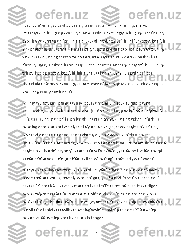 harakati o’zining va boshqalarning ruhiy hayoti rivojlanishining asosi va 
qonuniyatlari bo’lgan psixologiya. Bu «kundalik psixologiya» bugungi kunda ilmiy 
psixologiya tarmoqlaridan birining kuzatish predmeti bo’lib qoldi. Odatiy, kundalik
so’zlar ma’nosida tabiiy tilda muhrlangan, qaysiki inson psixikasi ahamiyati uning 
xatti-harakati, uning shaxsiy tomonlari, imkoniyatlari motivlari va boshqalarni 
ifodalaydigan, u hikmatlar va maqollarda uchraydi. Ruhning diniy tafakkuri uning 
tabiati haqida odatiy, kundalik bilimlarni tushunishi asosida paydo bo’ladi.
Ikkinchidan «falsafiy psixologiya» ham mavjud bo’lib, psixik reallik tabiati haqida 
savol eng asosiy hisoblanadi.
Doimiy «falsafaning asosiy savoli» ideal va material nisbat haqida, qaysisi 
«birlamchi», qaysisi «ikkilamchi» ideal (sub’ektiv, ruhiy, psixik) borligi to’g’risida 
ko’p yoki kamroq aniq fikr jamlanishi mumkin emas. SHuning uchun ko’pchilik 
psixologlar psixika kontseptsiyasini o’ylab topishgan, shaxs haqida o’zlarining 
tushunchalarini uning rivojlanishi ahamiyati, ob’ektiv va sub’ektiv borliqni 
(jumladan aks ettirish qonuni), inson va insonlar guruhi xatti-harakati determinant
haqida o’z fikrlarini bayon qilishgan. «Falsafiy psixologiya» doirasi ichida hozirgi 
kunda psixika yoki uning alohida tuzilishlari ostidagi modellari yaratilayapti.
Nihoyat «psixologiya» atamasi XIX asrda paydo bo’lgan fanni ba’zida o’zini-o’zi 
boshqaradigan reallik, moddiy asosi bo’lgan, ya’ni aks ettiruvchi va inson xatti-
harakatini boshlab turuvchi mexanizmi va atroflicha metod bilan tekshirilgan 
psixika to’grisidagi fandir. Materializm ob’ektivlik va determinizm printsiplari 
psixikani o’rganishning tabiiy bilimlariga yondashish asosida yotgan. Psixologiya 
fan sifatida tabiatshunoslik metodologiyasini qabul qilgan holda X1X asrning 
oxirlari va XX asrning boshlarida tarkib topgan.
13 