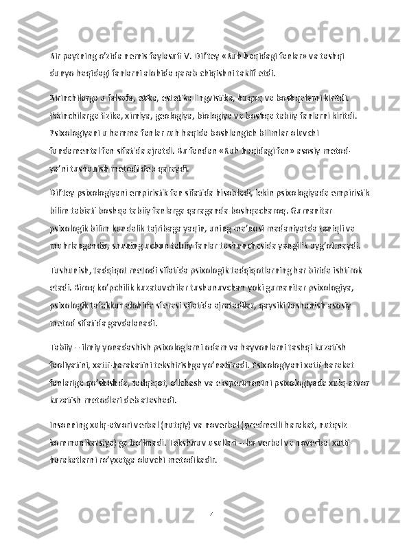 Bir paytning o’zida nemis faylasufi V. Dil’tey «Ruh haqidagi fanlar» va tashqi 
dunyo haqidagi fanlarni alohida qarab chiqishni taklif etdi.
Birinchilarga u falsafa, etika, estetika lingvistika, huquq va boshqalarni kiritdi. 
Ikkinchilarga fizika, ximiya, geologiya, biologiya va boshqa tabiiy fanlarni kiritdi. 
Psixologiyani u hamma fanlar ruh haqida boshlangich bilimlar oluvchi 
fundamental fan sifatida ajratdi. Bu fandan «Ruh haqidagi fan» asosiy metod- 
ya’ni tushunish metodi deb qaraydi.
Dil’tey psixologiyani empiristik fan sifatida hisobladi, lekin psixologiyada empiristik
bilim tabiati boshqa tabiiy fanlarga qaraganda boshqacharoq. Gumanitar 
psixologik bilim kundalik tajribaga yaqin, uning ma’nosi madaniyatda taniqli va 
muhrlangandir, shuning uchun tabiiy fanlar tushunchasida yangilik uyg’otmaydi.
Tushunish, tadqiqot metodi sifatida psixologik tadqiqotlarning har birida ishtirok 
etadi. Biroq ko’pchilik kuzatuvchilar tushunuvchan yoki gumanitar psixologiya, 
psixologik tafakkur alohida sferasi sifatida ajratadilar, qaysiki tushunish asosiy 
metod sifatida gavdalanadi.
Tabiiy – ilmiy yonadashish psixologlarni odam va hayvonlarni tashqi kuzatish 
faoliyatini, xatti-harakatini tekshirishga yo’naltiradi. Psixologiyani xatti-harakat 
fanlariga qo’shishda, tadqiqot, o’lchash va eksperimentni psixologiyada xulq-atvor
kuzatish metodlari deb atashadi.
Insonning xulq-atvori verbal (nutqiy) va noverbal (predmetli harakat, nutqsiz 
kommunikatsiya) ga bo’linadi. Tekshiruv usullari – bu verbal va noverbal xatti-
harakatlarni ro’yxatga oluvchi metodikadir.
14 