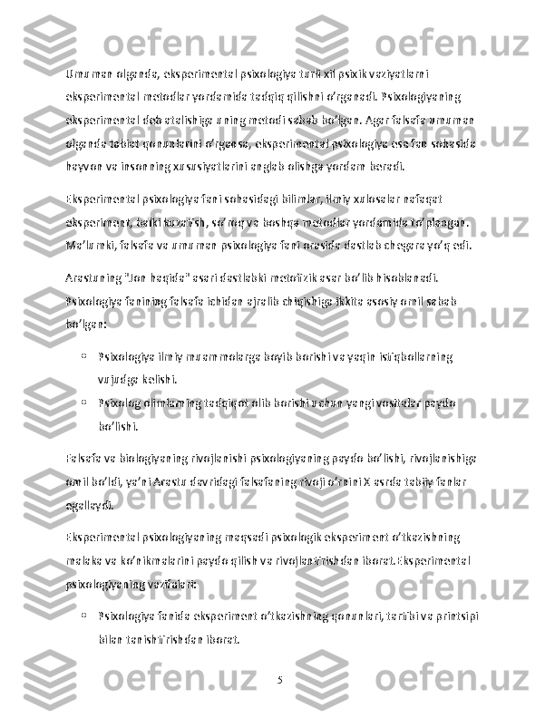 Umuman olganda, eksperimental psixologiya turli xil psixik vaziyatlarni 
eksperimental metodlar yordamida tadqiq qilishni o’rganadi. Psixologiyaning 
eksperimental deb atalishiga uning metodi sabab bo’lgan. Agar falsafa umuman 
olganda tabiat qonunlarini o’rgansa, eksperimental psixologiya esa fan sohasida 
hayvon va insonning xususiyatlarini anglab olishga yordam beradi.
Eksperimental psixologiya fani sohasidagi bilimlar, ilmiy xulosalar nafaqat 
eksperiment, balki kuzatish, so’roq va boshqa metodlar yordamida to’plangan. 
Ma’lumki, falsafa va umuman psixologiya fani orasida dastlab chegara yo’q edi.
Arastuning "Jon haqida" asari dastlabki metofizik asar bo’lib hisoblanadi. 
Psixologiya fanining falsafa ichidan ajralib chiqishiga ikkita asosiy omil sabab 
bo’lgan:
 Psixologiya ilmiy muammolarga boyib borishi va yaqin istiqbollarning 
vujudga kelishi.
 Psixolog olimlarning tadqiqot olib borishi uchun yangi vositalar paydo 
bo’lishi.
Falsafa va biologiyaning rivojlanishi psixologiyaning paydo bo’lishi, rivojlanishiga 
omil bo’ldi, ya’ni Arastu davridagi falsafaning rivoji o’rnini X asrda tabiiy fanlar 
egallaydi.
Eksperimental psixologiyaning maqsadi psixologik eksperiment o’tkazishning 
malaka va ko’nikmalarini paydo qilish va rivojlantirishdan iborat.Eksperimental 
psixologiyaning vazifalari:
 Psixologiya fanida eksperiment o’tkazishning qonunlari, tartibi va printsipi 
bilan tanishtirishdan iborat.
15 