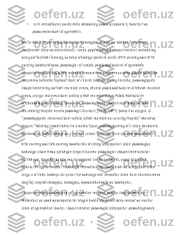  Turli metodikalar yordamida shaxsning psixik jarayonlari, holatlari va 
psixomotorikani o’rganishdir.
Ma’lumki, X1X asr fizika, biologiya, fiziologiya, ximiya va boshqa fanlarning 
rivojlanishi bilan xarakterlanadi. Fanda paydo bo’lgan eksperimental metodning 
keng qo’llanilishi fanning bunday o’sishiga yordam berdi. XYIII asrning oxiri X1X 
asrning boshlaridayoq psixologlar o’rtasida psixik xodisalarni o’rganishda 
eksperimentni tatbiq qilish mumkin emasmikan degan muammo paydo bo’ldi.Bu 
muammo bo’yicha faylasuf Kant o’z fikrini bildirdi. Uning fikricha, psixologiyada 
eksperimentning bo’lishi mumkin emas, chunki psixik xodisalarni o’lchash mumkin
emas, ularga matematikani tadbiq qilish mumkin emas.Psixik hodisalarni 
o’lchashning mumkinligi, binobarin, psixologiyada eksperimentning bo’lishi 
mumkinligi haqida nemis psixologi I.Gerbart (1776-1841) ijobiy fikr aytgan. U 
"psixologiyada matematikani tadbiq qilish mumkin va zarurligi haqida" shunday 
degan: "Mening tekshirishlarim amalda faqat psixologiyaning o’zi bilan cheklanib 
qolmasdan, balki fizikaga va umuman tabiat fanlariga ham qisman aloqadordir".
X1X asrning oxiri XX asrning boshlarida o’zining tadqiqotlari bilan psixologiya 
sohasiga ulkan hissa qo’shgan deyarli barcha psixologlar eksperimentatorlar 
bo’lishgan. Bugungi kunda esa taraqqiyoti ancha tezlashib, yangi o’rganish 
sohalarini egallamoqda. Psixologik metodlarning rivojlanishi va kengayishi bilan 
birga u o’zicha boshqa bir qator ilm sohasiga oid metodlar bilan ham chambarchas
bog’liq: neyrofiziologiya, biologiya, siyosatshunoslik va boshqalar.
Eksperimental psixologiyani o’rganishdan maqsad psixika rivojlanishining 
individual va yosh xususiyatlarini bilgan holda ularni ob’ektiv metod va usullar 
bilan o’rganishdan iborat. Eksperimental psixologik tadqiqotlar psixodiagnostik 
16 