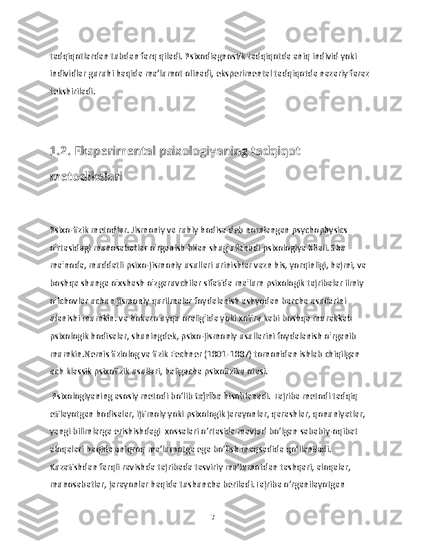 tadqiqotlardan tubdan farq qiladi. Psixodiagnostik tadqiqotda aniq individ yoki 
individlar guruhi haqida ma’lumot olinadi, eksperimental tadqiqotda nazariy faraz 
tekshiriladi.
1.2. Eksperimental psixologiyaning tadqiqot 
metodikalari
Psixo-fizik metodlar. Jismoniy va ruhiy hodisa deb nomlangan psychophysics 
o'rtasidagi munosabatlar o'rganish bilan shug'ullanadi psixologiya filiali. Shu 
ma'noda, muddatli psixo-jismoniy usullari urinishlar vazn his, yorqinligi, hajmi, va 
boshqa shunga o'xshash o'zgaruvchilar sifatida ma'lum psixologik tajribalar ilmiy 
o'lchovlar uchun jismoniy qurilmalar foydalanish ashyodan barcha usullarini 
ulanishi mumkin. va hokazo uyqu oralig'ida yoki xotira kabi boshqa murakkab 
psixologik hodisalar, shuningdek, psixo-jismoniy usullarini foydalanish o'rganib 
mumkin.Nemis fiziolog va fizik Fechner (1801-1887) tomonidan ishlab chiqilgan 
uch klassik psixofizik usullari, haligacha psixofizika otasi. 
 Psixologiyaning asosiy metodi bo‘lib  tajriba  hisoblanadi. Tajriba metodi tadqiq 
etilayotgan hodisalar, ijtimoiy yoki psixologik jarayonlar, qarashlar, qonuniyatlar, 
yangi bilimlarga erishishdagi  xossalari o‘rtasida mavjud bo‘lgan sababiy-oqibat 
aloqalari haqida aniqroq ma’lumotga ega bo‘lish maqsadida qo‘llaniladi. 
Kuzatishdan farqli ravishda tajribada tasviriy ma’lumotdan tashqari, aloqalar, 
munosabatlar, jarayonlar haqida tushuncha beriladi.Tajriba o‘rganilayotgan 
17 