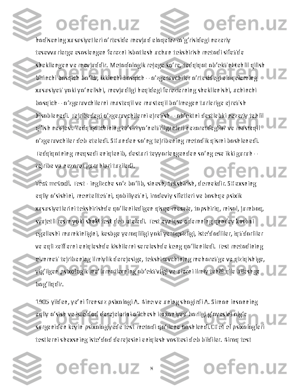 hodisaning xususiyatlari o‘rtasida mavjud aloqalar to‘g‘risidagi nazariy 
tasavvurlarga asoslangan farazni isbotlash uchun tekshirish metodi sifatida 
shakllangan va mavjuddir. Metodologik rejaga ko‘ra, tadqiqot ob’ektini tahlil qilish
birinchi bosqich bo‘lib, ikkinchi bosqich – o‘zgaruvchilar o‘rtasidagi aloqalarning 
xususiyati yoki yo‘nalishi, mavjudligi haqidagi farazlarning shakllanishi, uchinchi 
bosqich – o‘zgaruvchilarni mustaqil va mustaqil bo‘lmagan turlariga ajratish 
hisoblanadi. Tajribadagi o‘zgaruvchilarni ajratish – ob’ektni dastlabki nazariy tahlil 
qilish natijasi. Tadqiqotchining ta’siri yo‘naltirilganlari nazoratdagilar va mustaqil 
o‘zgaruvchilar deb ataladi. SHundan so‘ng tajribaning metodik qismi boshlanadi. 
Tadqiqotning maqsadi aniqlanib, dasturi tayyorlangandan so‘ng esa ikki guruh – 
tajriba va nazorat guruhlari tuziladi.
Test metodi.  Test - inglizcha so‘z bo‘lib, sinash, tekshirish, demakdir. SHaxsning 
aqliy o‘sishini, mentalitetini, qobiliyatini, irodaviy sifatlari va boshqa psixik 
xususiyatlarini tekshirishda qo‘llaniladigan qisqa masala, topshiriq, misol, jumboq,
syujetli rasm yoki shakl test deb ataladi. Test ayniqsa odamning qanday kasbni 
egallashi mumkinligini, kasbga yaroqliligi yoki yaroqsizligi, iste’dodlilar, iqtidorlilar 
va aqli zaiflarni aniqlashda kishilarni saralashda keng qo‘llaniladi. Test metodining 
qimmati tajribaning ilmiylik darajasiga, tekshiruvchining mahoratiga va qiziqishiga,
yig‘ilgan psixologik ma’lumotlarning ob’ektivligi va ularni ilmiy tahlil qila bilashga 
bog‘liqdir.
1905 yildan, ya’ni fransuz psixologi A. Bine va uning shogirdi A. Simon insonning 
aqliy o‘sish va iste’dod darajalarini o‘lchash imkoniyati borligi g‘oyasini olg‘a 
surganidan keyin psixologiyada test metodi qo‘llana boshlandi.CHet el psixologlari
testlarni shaxsning iste’dod darajasini aniqlash vositasi deb bildilar. Biroq test 
18 