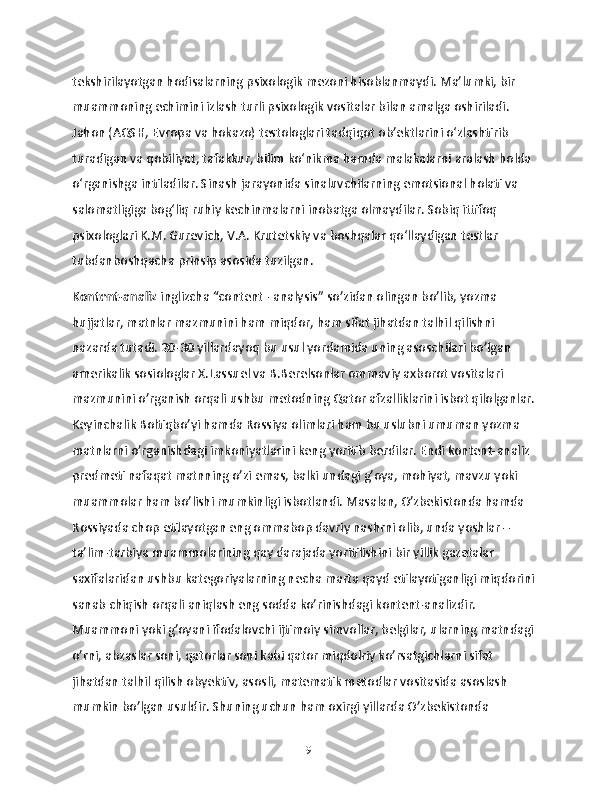 tekshirilayotgan hodisalarning psixologik mezoni hisoblanmaydi. Ma’lumki, bir 
muammoning echimini izlash turli psixologik vositalar bilan amalga oshiriladi. 
Jahon (AQSH, Evropa va hokazo) testologlari tadqiqot ob’ektlarini o‘zlashtirib 
turadigan va qobiliyat, tafakkur, bilim ko‘nikma hamda malakalarni aralash holda 
o‘rganishga intiladilar. Sinash jarayonida sinaluvchilarning emotsional holati va 
salomatligiga bog‘liq ruhiy kechinmalarni inobatga olmaydilar. Sobiq ittifoq 
psixologlari K.M. Gurevich, V.A. Krutetskiy va boshqalar qo‘llaydigan testlar 
tubdanboshqacha prinsip asosida tuzilgan. 
Kontent-analiz  inglizcha “content - analysis” so’zidan olingan bo’lib, yozma 
hujjatlar, matnlar mazmunini ham miqdor, ham sifat jihatdan talhil qilishni 
nazarda tutadi. 20-30 yillardayoq bu usul yordamida uning asoschilari bo’lgan 
amerikalik sosiologlar X.Lassuel va B.Berelsonlar ommaviy axborot vositalari 
mazmunini o’rganish orqali ushbu metodning Qator afzalliklarini isbot qilolganlar. 
Keyinchalik Boltiqbo’yi hamda Rossiya olimlari ham bu uslubni umuman yozma 
matnlarni o’rganishdagi imkoniyatlarini keng yoritib berdilar. Endi kontent-analiz 
predmeti nafaqat matnning o’zi emas, balki undagi g’oya, mohiyat, mavzu yoki 
muammolar ham bo’lishi mumkinligi isbotlandi. Masalan, O’zbekistonda hamda 
Rossiyada chop etilayotgan eng ommabop davriy nashrni olib, unda yoshlar – 
ta’lim-tarbiya muammolarining qay darajada yoritilishini bir yillik gazetalar 
saxifalaridan ushbu kategoriyalarning necha marta qayd etilayotiganligi miqdorini 
sanab chiqish orqali aniqlash eng sodda ko’rinishdagi kontent-analizdir. 
Muammoni yoki g’oyani ifodalovchi ijtimoiy simvollar, belgilar, ularning matndagi 
o’rni, abzaslar soni, qatorlar soni kabi qator miqdolriy ko’rsatgichlarni sifat 
jihatdan talhil qilish obyektiv, asosli, matematik metodlar vositasida asoslash 
mumkin bo’lgan usuldir. Shuning uchun ham oxirgi yillarda O’zbekistonda 
19 