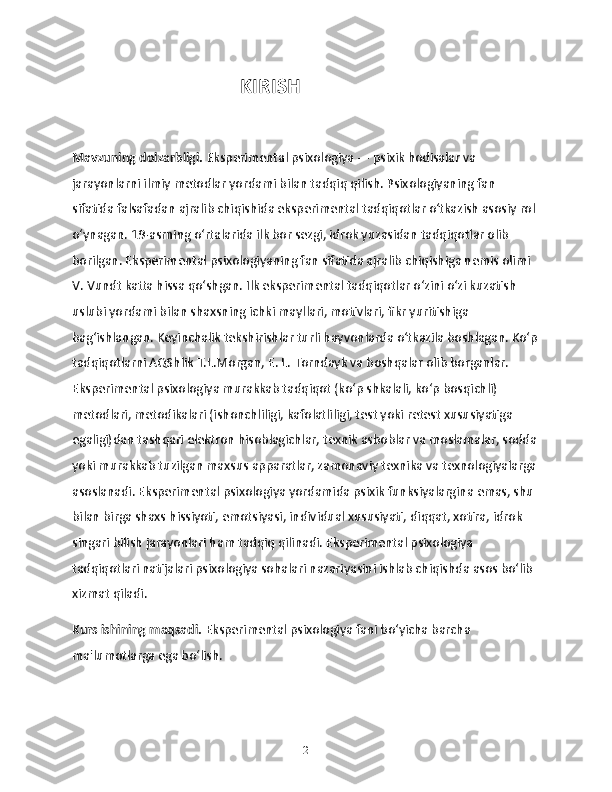                                   KIRISH
Mavzuning dolzarbligi.  Eksperimental psixologiya — psixik hodisalar va 
jarayonlarni ilmiy metodlar yordami bilan tadqiq qilish. Psixologiyaning fan 
sifatida falsafadan ajralib chiqishida eksperimental tadqiqotlar oʻtkazish asosiy rol 
oʻynagan. 19-asrning oʻrtalarida ilk bor sezgi, idrok yuzasidan tadqiqotlar olib 
borilgan. Eksperimental psixologiyaning fan sifatida ajralib chiqishiga nemis olimi 
V. Vundt katta hissa qoʻshgan. Ilk eksperimental tadqiqotlar oʻzini oʻzi kuzatish 
uslubi yordami bilan shaxsning ichki mayllari, motivlari, fikr yuritishiga 
bagʻishlangan. Keyinchalik tekshirishlar turli hayvonlarda oʻtkazila boshlagan. Koʻp
tadqiqotlarni AQShlik T.L.Morgan, E. L. Torndayk va boshqalar olib borganlar. 
Eksperimental psixologiya murakkab tadqiqot (koʻp shkalali, koʻp bosqichli) 
metodlari, metodikalari (ishonchliligi, kafolatliligi, test yoki retest xususiyatiga 
egaligi)dan tashqari elektron hisoblagichlar, texnik asboblar va moslamalar, sodda
yoki murakkab tuzilgan maxsus apparatlar, zamonaviy texnika va texnologiyalarga 
asoslanadi. Eksperimental psixologiya yordamida psixik funksiyalargina emas, shu 
bilan birga shaxs hissiyoti, emotsiyasi, individual xususiyati, diqqat, xotira, idrok 
singari bilish jarayonlari ham tadqiq qilinadi. Eksperimental psixologiya 
tadqiqotlari natijalari psixologiya sohalari nazariyasini ishlab chiqishda asos boʻlib 
xizmat qiladi. 
Kurs ishining maqsadi.  Eksperimental psixologiya fani bo‘yicha barcha 
ma'lumotlarga ega bo‘lish.
2 