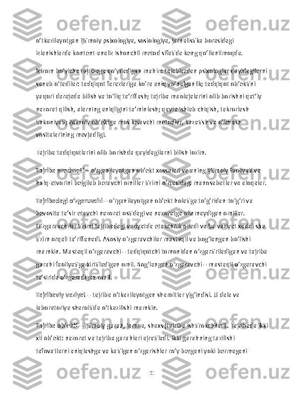 o’tkazilayotgan ijtimoiy psixologiya, sosiologiya, jurnalistika borasidagi 
izlanishlarda kontent-analiz ishonchli metod sifatida keng qo’llanilmoqda.
Nizom bo‘yicha tajribaga qo‘yiladigan muhim talablardan psixologlar quyidagilarni
sanab o‘tadilar: tadqiqot farazlariga ko‘ra aniq yo‘nalganlik; tadqiqot ob’ektini 
yuqori darajada bilish va to‘liq ta’riflash; tajriba muolajalarini olib borishni qat’iy 
nazorat qilish, ularning aniqligini ta’minlash; qayta ishlab chiqish, takrorlash 
imkoniyati; ijtimoiy ob’ektga mos keluvchi metodlar, kuzatish va o‘lchash 
vositalarining mavjudligi.
Tajriba tadqiqotlarini olib borishda quyidagilarni bilish lozim.
Tajriba predmeti  – o‘rganilayotgan ob’ekt xossalari va uning ijtimoiy faoliyati va 
hulq-atvorini belgilab beruvchi omillar tizimi o‘rtasidagi munosabatlar va aloqalar.
Tajribadagi o‘zgaruvchi  – o‘rganilayotgan ob’ekt holatiga to‘g‘ridan-to‘g‘ri va 
bevosita ta’sir etuvchi nazorat ostidagi va nazoratga olinmaydigan omillar. 
O‘zgaruvchilar tizimi tajribadagi vaziyatda etakchilik qiladi va bu vaziyat xuddi shu 
tizim orqali ta’riflanadi. Asosiy o‘zgaruvchilar mustaqil va bog‘langan bo‘lishi 
mumkin. Mustaqil o‘zgaruvchi – tadqiqotchi tomonidan o‘zgartiriladigan va tajriba
guruhi faoliyatiga kiritiladigan omil. Bog‘langan o‘zgaruvchi – mustaqil o‘zgaruvchi
ta’sirida o‘zgaradigan omil.
Tajribaviy vaziyat  – tajriba o‘tkazilayotgan sharoitlar yig‘indisi. U dala va 
laboratoriya sharoitida o‘tkazilishi mumkin.
Tajriba ob’ekti –  ijtimoiy guruh, jamoa, shaxs (tajriba ishtirokchilari). Tajribada ikki
xil ob’ekt: nazorat va tajriba guruhlari ajratiladi. Ikki guruhning tuzilishi 
tafovutlarni aniqlashga va kutilgan o‘zgarishlar ro‘y bergani yoki bermagani 
20 