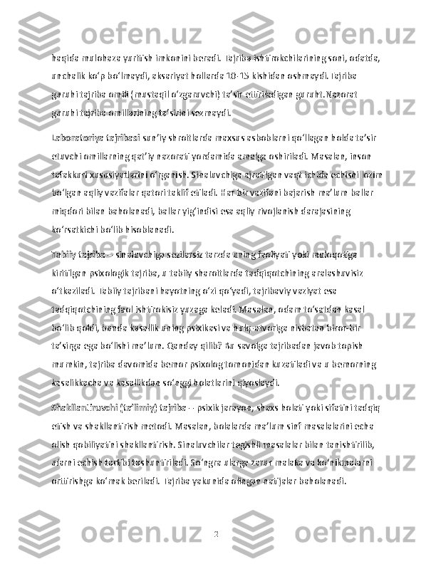 haqida mulohaza yuritish imkonini beradi. Tajriba ishtirokchilarining soni, odatda, 
unchalik ko‘p bo‘lmaydi, aksariyat hollarda 10-15 kishidan oshmaydi.Tajriba 
guruhi tajriba omili (mustaqil o‘zgaruvchi) ta’sir ettiriladigan guruht.Nazorat 
guruhi tajriba omillarining ta’sirini sezmaydi.
Laboratoriya tajribasi  sun’iy shroitlarda maxsus asboblarni qo‘llagan holda ta’sir 
etuvchi omillarning qat’iy nazorati yordamida amalga oshiriladi. Masalan, inson 
tafakkuri xususiyatlarini o‘rganish. Sinaluvchiga ajratilgan vaqt ichida echishi lozim
bo‘lgan aqliy vazifalar qatori taklif etiladi. Har bir vazifani bajarish ma’lum ballar 
miqdori bilan baholanadi, ballar yig‘indisi esa aqliy rivojlanish darajasining 
ko‘rsatkichi bo‘lib hisoblanadi.
Tabiiy tajriba –  sinaluvchiga sezilarsiz tarzda uning faoliyati yoki muloqotiga 
kiritilgan psixologik tajriba, u tabiiy sharoitlarda tadqiqotchining aralashuvisiz 
o‘tkaziladi. Tabiiy tajribani hayotning o‘zi qo‘yadi, tajribaviy vaziyat esa 
tadqiqotchining faol ishtirokisiz yuzaga keladi. Masalan, odam to‘satdan kasal 
bo‘lib qoldi, bunda kasallik uning psixikasi va hulq-atvoriga nisbatan biror-bir 
ta’sirga ega bo‘lishi ma’lum. Qanday qilib? Bu savolga tajribadan javob topish 
mumkin, tajriba davomida bemor psixolog tomonidan kuzatiladi va u bemorning 
kasalikkacha va kasallikdan so‘nggi holatlarini qiyoslaydi.
Shakllantiruvchi (ta’limiy) tajriba  – psixik jarayon, shaxs holati yoki sifatini tadqiq 
etish va shakllantirish metodi. Masalan, bolalarda ma’lum sinf masalalarini echa 
olish qobiliyatini shakllantirish. Sinaluvchilar tegishli masalalar bilan tanishtirilib, 
ularni echish tartibi tushuntiriladi. So‘ngra ularga zarur malaka va ko‘nikmalarni 
orttirishga ko‘mak beriladi. Tajriba yakunida olingan natijalar baholanadi.
21 