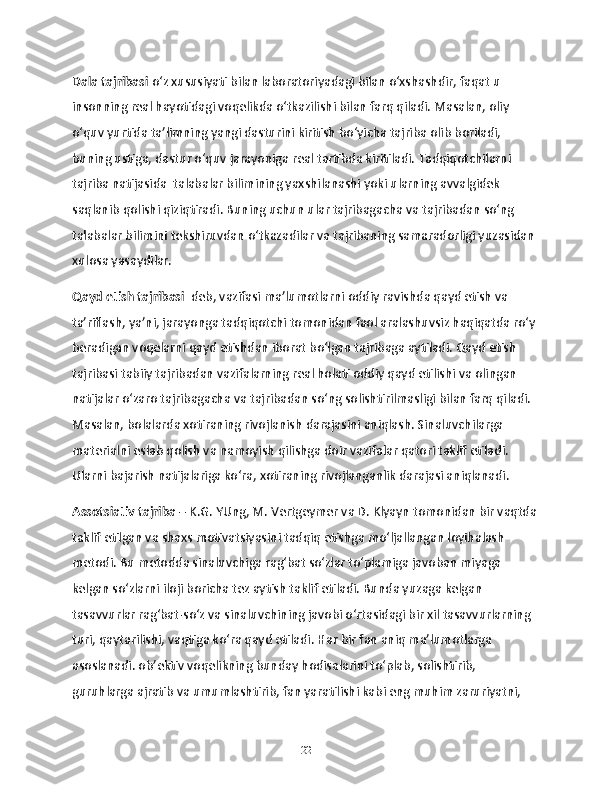 Dala tajribasi  o‘z xususiyati bilan laboratoriyadagi bilan o‘xshashdir, faqat u 
insonning real hayotidagi voqelikda o‘tkazilishi bilan farq qiladi. Masalan, oliy 
o‘quv yurtida ta’limning yangi dasturini kiritish bo‘yicha tajriba olib boriladi, 
buning ustiga, dastur o‘quv jarayoniga real tartibda kiritiladi. Tadqiqotchilarni 
tajriba natijasida  talabalar bilimining yaxshilanashi yoki ularning avvalgidek 
saqlanib qolishi qiziqtiradi. Buning uchun ular tajribagacha va tajribadan so‘ng 
talabalar bilimini tekshiruvdan o‘tkazadilar va tajribaning samaradorligi yuzasidan 
xulosa yasaydilar.
Qayd etish tajribasi   deb, vazifasi ma’lumotlarni oddiy ravishda qayd etish va 
ta’riflash, ya’ni, jarayonga tadqiqotchi tomonidan faol aralashuvsiz haqiqatda ro‘y 
beradigan voqelarni qayd etishdan iborat bo‘lgan tajribaga aytiladi. Qayd etish 
tajribasi tabiiy tajribadan vazifalarning real holati oddiy qayd etilishi va olingan 
natijalar o‘zaro tajribagacha va tajribadan so‘ng solishtirilmasligi bilan farq qiladi. 
Masalan, bolalarda xotiraning rivojlanish darajasini aniqlash. Sinaluvchilarga 
materialni eslab qolish va namoyish qilishga doir vazifalar qatori taklif etiladi. 
Ularni bajarish natijalariga ko‘ra, xotiraning rivojlanganlik darajasi aniqlanadi.
Assotsiativ tajriba  – K.G. YUng, M. Vertgeymer va D. Klyayn tomonidan bir vaqtda
taklif etilgan va shaxs motivatsiyasini tadqiq etishga mo‘ljallangan loyihalash 
metodi. Bu metodda sinaluvchiga rag‘bat so‘zlar to‘plamiga javoban miyaga 
kelgan so‘zlarni iloji boricha tez aytish taklif etiladi. Bunda yuzaga kelgan 
tasavvurlar rag‘bat-so‘z va sinaluvchining javobi o‘rtasidagi bir xil tasavvurlarning 
turi, qaytarilishi, vaqtiga ko‘ra qayd etiladi. Har bir fan aniq ma’lumotlarga 
asoslanadi. ob’ektiv voqelikning bunday hodisalarini to‘plab, solishtirib, 
guruhlarga ajratib va umumlashtirib, fan yaratilishi kabi eng muhim zaruriyatni, 
22 