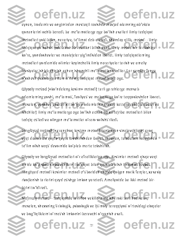 aynan, irodamiz va ongimizdan mustaqil ravishda mavjud olamning ob’ektiv 
qonunlarini ochib beradi. bu ma’lumotlarga ega bo‘lish usullari ilmiy-tadqiqot 
metodlari yoki bilim, nazariya, ta’limot deb ataladi. shunday qilib, metod – ilmiy-
tadqiqot yo‘nalishi yoki biror-bir reallikni bilish usuli. ilmiy metod o‘z tuzilishiga 
ko‘ra, yondoshuvlar va muolajalar yig‘indisidan iborat. ilmiy tadqiqotlarning 
metodlari yordamida olimlar keyinchalik ilmiy nazariyalar tuzish va amaliy 
tavsiyalar ishlab chiqish uchun ishonchli ma’lumotlar oladilar.Har qanday fanga 
o‘xshash psixologiya ham o‘zining tadqiqot metodlariga ega.
Qiyosiy metod  («ko‘ndalang kesim» metodi) turli guruhlarga mansub 
odamlarning yoshi, ma’lumoti, faoliyati va muloqotiga ko‘ra taqqoslashdan iborat.
masalan, yoshi va jinsi bir xil bo‘lgan odamlarning ikkita katta guruhi (talabalar va 
ishchilar) ilmiy ma’lumotlarga ega bo‘lish uchun bir xil tajriba metodlari bilan 
tadqiq etiladi va olingan ma’lumotlar o‘zaro solishtiriladi.
Longityud metodi  («uzunchoq kesim» metodi) tanlangan sinaluvchilarni uzoq 
vaqt davomida qayta-qayta tekshirishdan iborat. masalan, talabalarni oliygohda 
ta’lim olish vaqti davomida ko‘plab marta tekshirish.
Qiyosiy va longityud  metodlari o‘z afzalliklariga ega. Kesimlar metodi qisqa vaqt 
ichida ko‘p sonli sinaluvchilarni tadqiqot bilan qamrab olish imkonini beradi. 
Longityud metodi kesimlar metodi e’tiboridan chetda qolgan nozik farqlar, xususiy
rivojlanish turlarini qayd etishga imkon yaratadi. Amaliyotda bu ikki metod bir-
birini to‘ldiradi.
Majmuiy metod  – tadqiqotda turli fan vakillarining ishtiroki turli hodisalar, 
masalan, shaxsning fiziologik, psixologik va ijtimoiy taraqqiyoti o‘rtasidagi aloqalar
va bog‘liqliklarni o‘rnatish imkonini beruvchi o‘rganish usuli.
23 