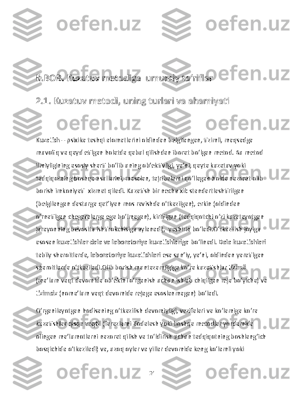 II.BOB. Kuzatuv metodiga  umumiy ta‘riflar
2.1. Kuzatuv metodi, uning turlari va ahamiyati
Kuzatish  – psixika tashqi alomatlarini oldindan belgilangan, tizimli, maqsadga 
muvofiq va qayd etilgan holatda qabul qilishdan iborat bo‘lgan metod. Bu metod 
ilmiyligining asosiy sharti bo‘lib uning ob’ektivligi, ya’ni, qayta kuzatuv yoki 
tadqiqotning boshqa usullarini, masalan, tajribalarni qo‘llagan holda nazorat olib 
borish imkoniyati  xizmat qiladi. Kuzatish bir necha xil: standartlashtirilgan  
(belgilangan dasturga qat’iyan mos ravishda o‘tkazilgan), erkin (oldindan 
o‘rnatilgan chegaralarga ega bo‘lmagan), kiritilgan (tadqiqotchi o‘zi kuzatayotgan 
jarayonning bevosita ishtirokchisiga aylanadi),  yashirin bo‘ladi.O‘tkazilish joyiga 
asosan  kuzatishlar dala va laboratoriya kuzatishlariga  bo‘linadi.  Dala kuzatishlari  
tabiiy sharoitlarda,  laboratoriya kuzatishlari  esa sun’iy, ya’ni, oldindan yaratilgan 
sharoitlarda o‘tkaziladi.Olib borish muntazamligiga ko‘ra kuzatishlar  tizimli  
(ma’lum vaqt davomida ob’ektni o‘rganish uchun ishlab chiqilgan reja bo‘yicha) va
tizimsiz  (noma’lum vaqt davomida rejaga asoslanmagan) bo‘ladi.
O‘rganilayotgan hodisaning o‘tkazilish davomiyligi, vazifalari va ko‘lamiga ko‘ra 
kuzatishlar  qisqa vaqtli  (farazlarni ifodalash yoki boshqa metodlar yordamida 
olingan ma’lumotlarni nazorat qilish va to‘ldirish uchun tadqiqotning boshlang‘ich 
bosqichida o‘tkaziladi) va, uzoq oylar va yillar davomida keng ko‘lamli yoki 
24 