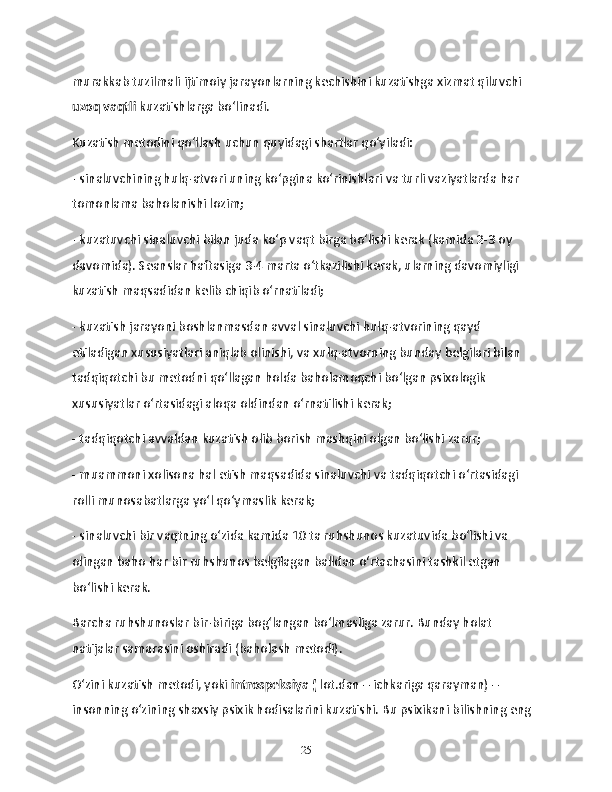 murakkab tuzilmali ijtimoiy jarayonlarning kechishini kuzatishga xizmat qiluvchi  
uzoq vaqtli  kuzatishlarga bo‘linadi.
Kuzatish metodini qo‘llash uchun quyidagi shartlar qo‘yiladi:
- sinaluvchining hulq-atvori uning ko‘pgina ko‘rinishlari va turli vaziyatlarda har 
tomonlama baholanishi lozim;
- kuzatuvchi sinaluvchi bilan juda ko‘p vaqt birga bo‘lishi kerak (kamida 2-3 oy 
davomida). Seanslar haftasiga 3-4 marta o‘tkazilishi kerak, ularning davomiyligi 
kuzatish maqsadidan kelib chiqib o‘rnatiladi;
- kuzatish jarayoni boshlanmasdan avval sinaluvchi hulq-atvorining qayd 
etiladigan xususiyatlari aniqlab olinishi, va xulq-atvorning bunday belgilari bilan 
tadqiqotchi bu metodni qo‘llagan holda baholamoqchi bo‘lgan psixologik 
xususiyatlar o‘rtasidagi aloqa oldindan o‘rnatilishi kerak;
- tadqiqotchi avvaldan kuzatish olib borish mashqini olgan bo‘lishi zarur;
- muammoni xolisona hal etish maqsadida sinaluvchi va tadqiqotchi o‘rtasidagi 
rolli munosabatlarga yo‘l qo‘ymaslik kerak;
- sinaluvchi bir vaqtning o‘zida kamida 10 ta ruhshunos kuzatuvida bo‘lishi va 
olingan baho har bir ruhshunos belgilagan balldan o‘rtachasini tashkil etgan 
bo‘lishi kerak.
Barcha ruhshunoslar bir-biriga bog‘langan bo‘lmasliga zarur. Bunday holat 
natijalar samarasini oshiradi (baholash metodi).
O‘zini kuzatish metodi, yoki  introspeksiya (  lot.dan – ichkariga qarayman) – 
insonning o‘zining shaxsiy psixik hodisalarini kuzatishi. Bu psixikani bilishning eng 
25 