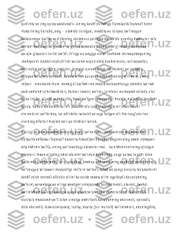 qadimiy va eng qulay vositasidir. Uning kashf etilishiga fransiyalik faylasuf Rene 
Dekartning fikricha, ong –  alohida tuzilgan, moddiy va tarqoq bo‘lmagan  
substansiya bo‘lib, sub’ektning mulohaza yuritganida ichida qanday hodisalar ro‘y 
berishi haqidagi to‘g‘ridan-to‘g‘ri va bevosita bilimlari to‘g‘risidagi dohiyona 
yorqin g‘oyalari turtki bo‘ldi. O‘ziga va ongiga nazar tashlash introspeksiyaning 
mohiyatini tashkil etadi.O‘zini kuzatish orqali ichki kechinmalar, sirli xayollar, 
xotiradan ko‘tarilgan tasvirlar, jamiyat qarashlariga zid istaklar va irodaviy 
jarayonlar ochib beriladi. Bunda o‘zini kuzatish bilan olimning o‘zi ham, uning 
mijozi – sinaluvchi ham mashg‘ul bo‘lishi mumkin.Sinaluvchilarga alohida ko‘rish 
yoki eshitish ta’sirlovchilari, jismlar tasviri, so‘zlar, jumlalar namoyish etiladi; ular 
qabul etilib, o‘zaro solishtirilib, hosil bo‘lgan tasavvurlar haqida ma’lumot berilishi 
kerak. Bunda sinaluvchilar o‘z javoblarida tashqi ob’ektlarni tasvirlovchi 
atamalarni qo‘llamay, bu ob’ektlar sababli yuzaga kelgan o‘z his-tuyg‘ulari va 
ularning sifatlari haqida so‘z yuritishlari kerak.
Hozirgi zamon psixologiyasining yangi yo‘nalishi – psixosintezning asoschisi – 
italiyalik shifokor-faylasuf Roberto Assadjioli fikricha, ongimizning bosh rejissyori 
oliy «Men» bo‘lib, uning qo‘l ostidagi aktyorlar esa – bu «Men»imizning ajralgan 
qismlari. Inson o‘zining ichki olamini ko‘zdan kechirishi, unga quloq tutishi bilan 
ikkilamchi, uchlamchi, to‘rtlamchi va boshqa «Men»larning xushqad yoki unchalik 
bo‘lmagan jo‘rovozi mavjudligi ma’lum bo‘ladi. Bilish va yangi nazariy istiqbollarni 
kashf etish metodi sifatida o‘zini kuzatish asosiy o‘rin egallaydi.Kuzatishning 
koʻlami, xususiyati va oʻziga xosligini aniqyaash; barcha holat, alomat, tashqi 
koʻrinishning oʻziga xosligini qayd qilish;toʻplangan materiallarni matematik 
statistik hisoblash yoʻli bilan amalga oshiriladi.Kuzatishning sistemali, epizodli, 
dala sharoitli, laboratoriyaviy, tabiiy, davriy (bir martali) koʻrinishlari, shuningdek, 
26 