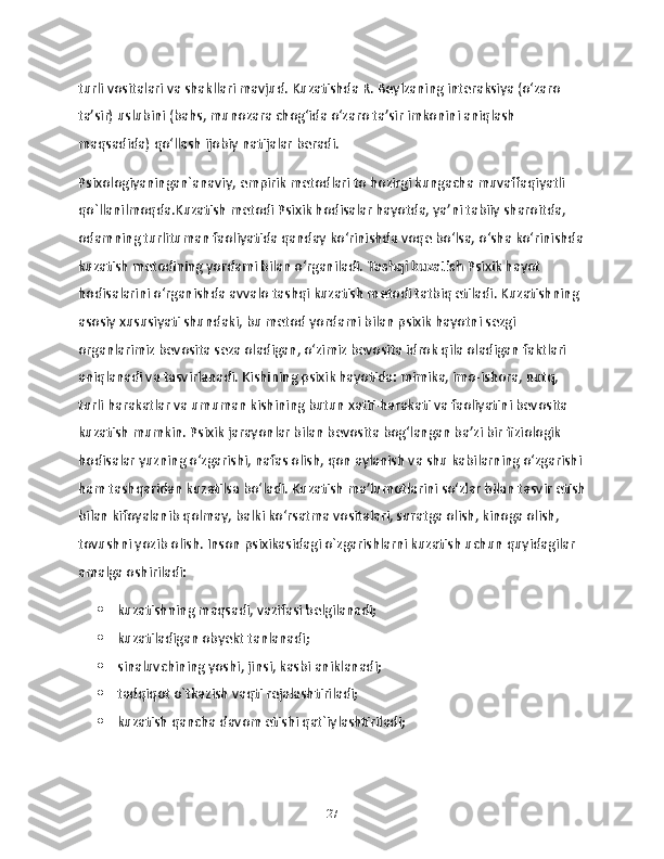 turli vositalari va shakllari mavjud. Kuzatishda R. Beylzaning interaksiya (oʻzaro 
taʼsir) uslubini (bahs, munozara chogʻida oʻzaro taʼsir imkonini aniqlash 
maqsadida) qoʻllash ijobiy natijalar beradi.
Psixologiyaningan`anaviy, empirik metodlari to hozirgi kungacha muvaffaqiyatli 
qo`llanilmoqda.Kuzatish metodi Psixik hodisalar hayotda, ya’ni tabiiy sharoitda, 
odamning turlituman faoliyatida qanday ko‘rinishda voqe bo‘lsa, o‘sha ko‘rinishda
kuzatish metodining yordami bilan o‘rganiladi.  Tashqi kuzatish  Psixik hayot 
hodisalarini o‘rganishda avvalo tashqi kuzatish metodi tatbiq etiladi. Kuzatishning 
asosiy xususiyati shundaki, bu metod yordami bilan psixik hayotni sezgi 
organlarimiz bevosita seza oladigan, o‘zimiz bevosita idrok qila oladigan faktlari 
aniqlanadi va tasvirlanadi. Kishining psixik hayotida: mimika, imo-ishora, nutq, 
turli harakatlar va umuman kishining butun xatti-harakati va faoliyatini bevosita 
kuzatish mumkin. Psixik jarayonlar bilan bevosita bog‘langan ba’zi bir fiziologik 
hodisalar yuzning o‘zgarishi, nafas olish, qon aylanish va shu kabilarning o‘zgarishi 
ham tashqaridan kuzatilsa bo‘ladi. Kuzatish ma’lumotlarini so‘zlar bilan tasvir etish
bilan kifoyalanib qolmay, balki ko‘rsatma vositalari, suratga olish, kinoga olish, 
tovushni yozib olish. Inson psixikasidagi o`zgarishlarni kuzatish uchun quyidagilar 
amalga oshiriladi:
 kuzatishning maqsadi, vazifasi belgilanadi;
 kuzatiladigan obyekt tanlanadi;
 sinaluvchining yoshi, jinsi, kasbi aniklanadi;
 tadqiqot o`tkazish vaqti rejalashtiriladi;
 kuzatish qancha davom etishi qat`iylashtiriladi;
27 