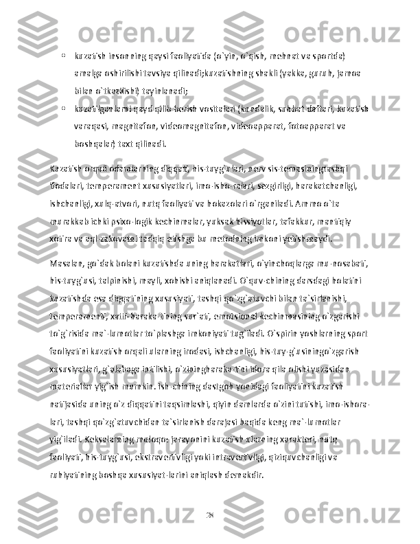  kuzatish insonning qaysi faoliyatida (o`yin, o`qish, mehnat va sportda) 
amalga oshirilishi tavsiya qilinadi;kuzatishning shakli (yakka, guruh, jamoa 
bilan o`tkazilishi) tayinlanadi;
 kuzatilganlarni qayd qilib berish vositalari (kundalik, suhbat daftari, kuzatish
varaqasi, magnitafon, videomagnitafon, videoapparat, fotoapparat va 
boshqalar) taxt qilinadi.
Kuzatish orqali odamlarning diqqati, his-tuyg`ulari, nerv sis-temasiningtashqi 
ifodalari, temperament xususiyatlari, imo-isho-ralari, sezgirligi, harakatchanligi, 
ishchanligi, xulq-atvori, nutq faoliyati va hokazolari o`rganiladi. Ammo o`ta 
murakkab ichki psixo-logik kechinmalar, yuksak hissiyotlar, tafakkur, mantiqiy 
xotira va aql-zakovatni tadqiq etishga bu metodning imkoni yetishmaydi.
Masalan, go`dak bolani kuzatishda uning harakatlari, o`yinchoqlarga mu-nosabati, 
his-tuyg`usi, talpinishi, mayli, xohishi aniqlanadi. O`quv-chining darsdagi holatini 
kuzatishda esa diqqatining xususiyati, tashqi qo`zg`atuvchi bilan ta`sirlanishi, 
temperamenti, xatti-haraka-tining sur`ati, emotsional kechinmasining o`zgarishi 
to`g`risida ma`-lumotlar to`plashga imkoniyati tug`iladi. O`spirin yoshlarning sport 
faoliyatini kuzatish orqali ularning irodasi, ishchanligi, his-tuy-g`usiningo`zgarish 
xususiyatlari, g`alabaga intilishi, o`ziningharaka-tini idora qila olishi yuzasidan 
materiallar yig`ish mumkin. Ish-chining dastgoh yonidagi faoliyatini kuzatish 
natijasida uning o`z diqqatini taqsimlashi, qiyin damlarda o`zini tutishi, imo-ishora-
lari, tashqi qo`zg`atuvchidan ta`sirlanish darajasi haqida keng ma`-lumotlar 
yig`iladi. Keksalarning muloqo t  jarayonini kuzatish ularning xarakteri, nutq 
faoliyati, his-tuyg`usi, ekstravertivligi yoki intravertivligi, qiziquvchanligi va 
ruhiyatining boshqa xususiyat-larini aniqlash demakdir.
28 