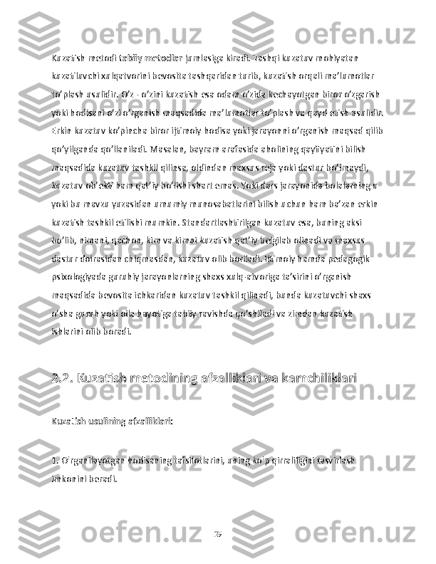 Kuzatish metodi  tabiiy metodlar  jumlasiga kiradi. Tashqi kuzatuv mohiyatan 
kuzatiluvchi xulqatvorini bevosita tashqaridan turib, kuzatish orqali ma’lumotlar 
to’plash usulidir. O’z - o’zini kuzatish esa odam o’zida kechayotgan biror o’zgarish 
yoki hodisani o’zi o’rganish maqsadida ma’lumotlar to’plash va qayd etish usulidir.
Erkin kuzatuv ko’pincha biror ijtimoiy hodisa yoki jarayonni o’rganish maqsad qilib
qo’yilganda qo’llaniladi. Masalan, bayram arafasida aholining qayfiyatini bilish 
maqsadida kuzatuv tashkil qilinsa, oldindan maxsus reja yoki dastur bo’lmaydi, 
kuzatuv ob’ekti ham qat’iy bo’lishi shart emas. Yoki dars jarayonida bolalarning u 
yoki bu mavzu yuzasidan umumiy munosabatlarini bilish uchun ham ba’zan erkin 
kuzatish tashkil etilishi mumkin. Standartlashtirilgan kuzatuv esa, buning aksi 
bo’lib, nimani, qachon, kim va kimni kuzatish qat’iy belgilab olinadi va maxsus 
dastur doirasidan chiqmasdan, kuzatuv olib boriladi. Ijtimoiy hamda pedagogik 
psixologiyada guruhiy jarayonlarning shaxs xulq-atvoriga ta’sirini o’rganish 
maqsadida bevosita ichkaridan kuzatuv tashkil qilinadi, bunda kuzatuvchi shaxs 
o’sha guruh yoki oila hayotiga tabiiy ravishda qo’shiladi va zimdan kuzatish 
ishlarini olib boradi.
2.2. Kuzatish metodining afzalliklari va kamchiliklari
Kuzatish usulining afzalliklari:
1. O'rganilayotgan hodisaning tafsilotlarini, uning ko'p qirraliligini tasvirlash 
imkonini beradi.
29 