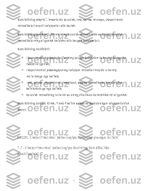 Kurs ishining obyekti.  Insonlarda kuzatish, test, so‘rov-intervyu, eksperiment 
metodikalari orqali tadqiqotlar olib borish.
Kurs ishining predmeti.  Olimlarning kuzatish metodi: ichki va tashqi kuzatish 
metodikalarning o‘rganish bo‘yicha olib borgan tadqiqotlari.
Kurs ishining vazifalari:
 Eksperimental psixologiya fanining yuzaga kelishidan to hozirgi kungacha 
rivojini o‘rganish;
 Eksperimental psixologiyaning tadqiqot metodlari haqida umumiy 
ma'lumotga ega bo‘lish;
 Test ,so‘rov , eksperiment, longityud, qiyosiy metodikalar haqida bilim 
ko‘nikmalarga ega bo‘lish;
 Kuzatish metodining turlarini va uning afzallik va kamchiliklarini o‘rganish.
Kurs ishining tarkibi:  Kirish, 2 bob 4bo‘lim xulosa va foydalanilgan adabiyotlardan 
iborat.
I.BOB. Eksperimental psixologiya fanining yuzaga kelishi
1.1. Eksperimental psixologiya fanining fan sifatida 
shakllanishi
3 