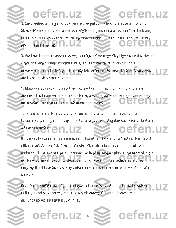 2. Respondentlarning dastlabki yoki retrospektiv mulohazalari asosida tuzilgan 
birlamchi sotsiologik ma’lumotlarni yig‘ishning boshqa usullaridan farqli o‘laroq, 
hodisa va inson xatti-harakatlarining elementlarini ular sodir bo‘lish vaqtida qayd 
etish imkonini beradi.
3. Vositachi aloqalar mavjud emas, tadqiqotchi va o'rganilayotgan ob'ekt o'rtasida
to'g'ridan-to'g'ri aloqa mavjud bo'lib, bu muayyan ijtimoiy vaziyatlarda 
odamlarning harakatlari, ya'ni ijtimoiy faktlar haqida ishonchli, ob'ektiv va tezkor 
ma'lumot olish imkonini beradi.
4. Muayyan vaziyatlarda kuzatilgan xulq-atvor yoki har qanday harakatning 
ma'nosini to'liqroq va to'g'ri tushunishga, ularning sodir bo'layotgan voqealarga 
munosabati mohiyatini tushunishga yordam beradi.
5. Tadqiqotchi ma'lum darajada tadqiqot ob'ektiga bog'liq emas, ya'ni u 
kuzatilayotganning nafaqat qobiliyati, balki gapirish istagidan qat'iy nazar faktlarni
to'plashi mumkin.
Umuman, kuzatish metodining ijtimoiy hayot, professional ko’rsatkichlarni qayd 
qilishda so’zsiz afzalliklari bor, lekin shu bilan birga kuzatuvchining professional 
mahorati, kuzatuvchanligi, sabrqanoatiga bog’liq bo’lgan jihatlar, yana to’plangan 
ma’lumotlarni sub’ektiv ravishda tahlil qilish xavfi bo’lgani uchun ham biroz 
noqulayliklari ham bor, shuning uchun ham u boshqa metodlar bilan birgalikda 
ishlatiladi.
Kuzatish metodida kuzatilganlarni qayd qilib berish vositalari (kundalik, suhbat 
daftari, kuzatish varaqasi, magnitafon, videomagnitafaon, fideoapparat, 
fotoapparat va boshqalar) taxt qilinadi.
30 