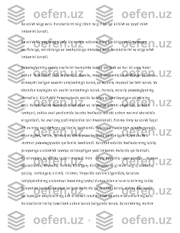 Kuzatish sizga xatti-harakatlarni to'g'ridan-to'g'ri qo'lga kiritish va qayd etish 
imkonini beradi.
Kuzatish bir vaqtning o'zida bir nechta odamlarning bir-biriga yoki muayyan 
vazifalarga, ob'ektlarga va boshqalarga nisbatan xatti-harakatlarini suratga olish 
imkonini beradi.
Psixologiyaning asosiy usullarini kompleks tarzda qo'llash va har bir aniq holat 
uchun "o'tkirlash" juda muhimdir. Avvalo, muammoni aniqlab olishingiz va javob 
olmoqchi bo'lgan savolni aniqlashingiz kerak, ya'ni. aniq maqsad bo'lishi kerak. Va 
shundan keyingina siz usulni tanlashingiz kerak. Demak, nazariy psixologiyaning 
metodlari. KUZATUV Psixologiyada ostida kuzatuv o'rganilayotgan ob'ektning 
xatti-harakatlarini maqsadli idrok etish va ro'yxatga olishni anglatadi. Bundan 
tashqari, ushbu usul yordamida barcha hodisalar ob'ekt uchun normal sharoitda 
o'rganiladi. Bu usul eng qadimiylardan biri hisoblanadi. Ammo ilmiy kuzatish faqat 
19-asrning oxirida keng qo'llanila boshlandi. Dastlab u rivojlanish psixologiyasida, 
shuningdek, ta'lim, ijtimoiy va klinik psixologiyada qo'llanilgan. Keyinchalik u 
mehnat psixologiyasida qo'llanila boshlandi. Kuzatish odatda hodisalarning tabiiy 
jarayoniga aralashish tavsiya etilmaydigan yoki imkonsiz hollarda qo'llaniladi. 
Kuzatuvning bir necha turlari mavjud: Dala - oddiy hayotda; Laboratoriya - maxsus
sharoitlarda; Bilvosita; Darhol; Kiritilgan; Kirilmagan; To'g'ridan-to'g'ri; bilvosita; 
qattiq; Tanlangan; tizimli; Tizimsiz. Yuqorida aytib o'tilganidek, kuzatuv 
tadqiqotchining aralashuvi insonning tashqi dunyo bilan o'zaro ta'sirining tabiiy 
jarayonini buzishi mumkin bo'lgan hollarda qo'llanilishi kerak. Ushbu usul sodir 
bo'layotgan voqealarning uch o'lchovli rasmini olish va odam odamlarning xatti-
harakatlarini to'liq tasvirlash uchun kerak bo'lganda kerak. Kuzatishning muhim 
31 